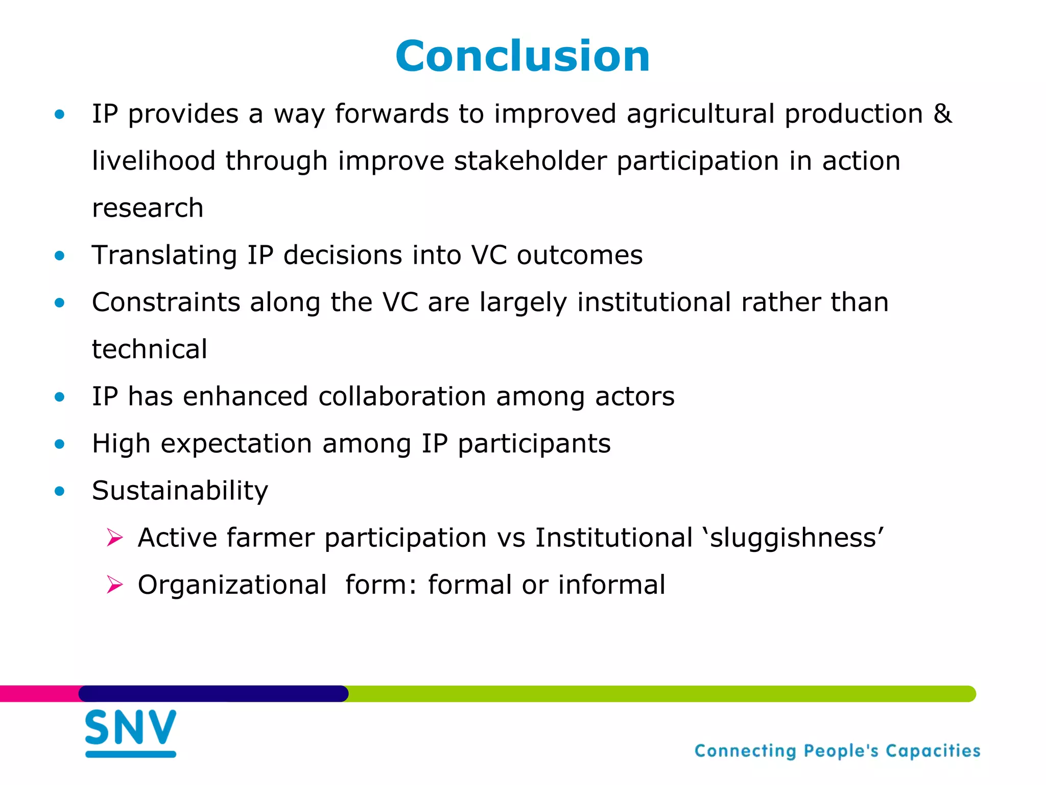 Conclusion
• IP provides a way forwards to improved agricultural production &
  livelihood through improve stakeholder participation in action
  research
• Translating IP decisions into VC outcomes
• Constraints along the VC are largely institutional rather than
  technical
• IP has enhanced collaboration among actors
• High expectation among IP participants
• Sustainability
    Active farmer participation vs Institutional „sluggishness‟
    Organizational form: formal or informal
 