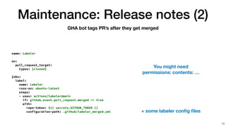 Maintenance: Release notes (2)
10
GHA bot tags PR’s after they get merged
name: Labeler


on:


pull_request_target:


types: [closed]


jobs:


label:


name: Labeler


runs-on: ubuntu-latest


steps:


- uses: actions/labeler@main


if: github.event.pull_request.merged == true


with:


repo-token: ${{ secrets.GITHUB_TOKEN }}


configuration-path: .github/labeler_merged.yml + some labeler con
fi
g
fi
les
You might need
permissions: contents: …
 