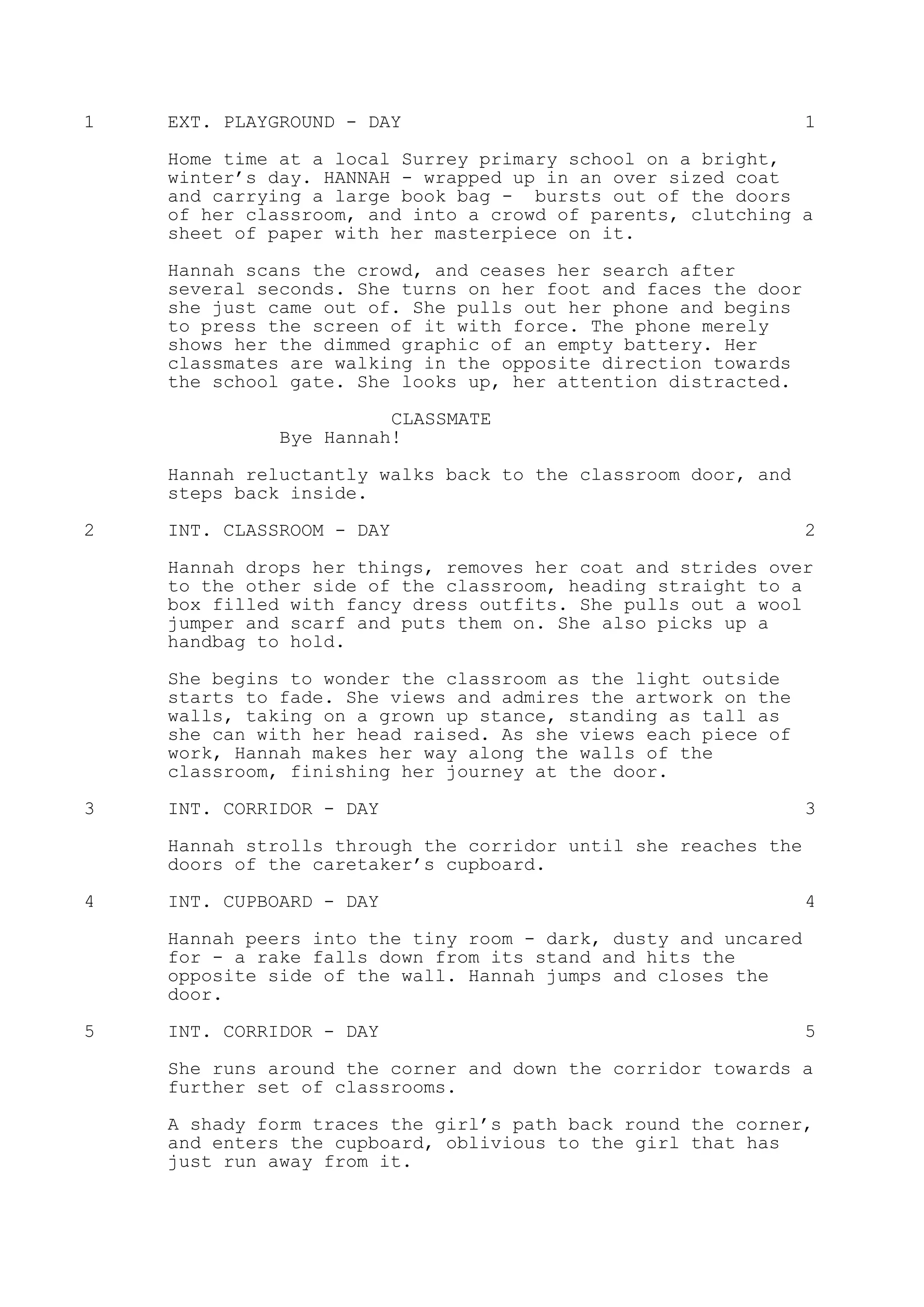 1 EXT. PLAYGROUND - DAY 1
Home time at a local Surrey primary school on a bright,
winter’s day. HANNAH - wrapped up in an over sized coat
and carrying a large book bag - bursts out of the doors
of her classroom, and into a crowd of parents, clutching a
sheet of paper with her masterpiece on it.
Hannah scans the crowd, and ceases her search after
several seconds. She turns on her foot and faces the door
she just came out of. She pulls out her phone and begins
to press the screen of it with force. The phone merely
shows her the dimmed graphic of an empty battery. Her
classmates are walking in the opposite direction towards
the school gate. She looks up, her attention distracted.
CLASSMATE
Bye Hannah!
Hannah reluctantly walks back to the classroom door, and
steps back inside.
2 INT. CLASSROOM - DAY 2
Hannah drops her things, removes her coat and strides over
to the other side of the classroom, heading straight to a
box filled with fancy dress outfits. She pulls out a wool
jumper and scarf and puts them on. She also picks up a
handbag to hold.
She begins to wonder the classroom as the light outside
starts to fade. She views and admires the artwork on the
walls, taking on a grown up stance, standing as tall as
she can with her head raised. As she views each piece of
work, Hannah makes her way along the walls of the
classroom, finishing her journey at the door.
3 INT. CORRIDOR - DAY 3
Hannah strolls through the corridor until she reaches the
doors of the caretaker’s cupboard.
4 INT. CUPBOARD - DAY 4
Hannah peers into the tiny room - dark, dusty and uncared
for - a rake falls down from its stand and hits the
opposite side of the wall. Hannah jumps and closes the
door.
5 INT. CORRIDOR - DAY 5
She runs around the corner and down the corridor towards a
further set of classrooms.
A shady form traces the girl’s path back round the corner,
and enters the cupboard, oblivious to the girl that has
just run away from it.
 
