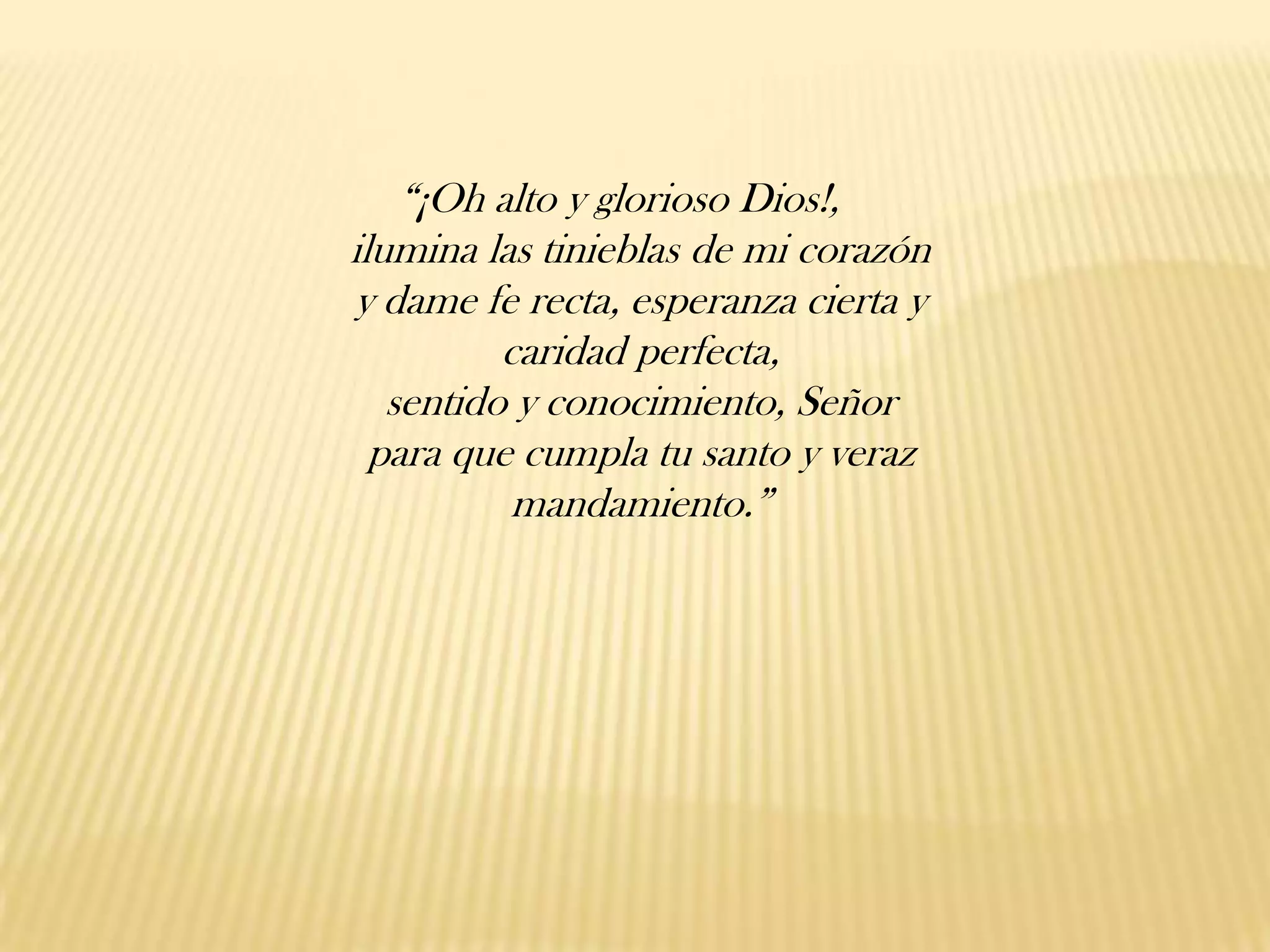 “¡Oh alto y glorioso Dios!,
ilumina las tinieblas de mi corazón
y dame fe recta, esperanza cierta y
caridad perfecta,
sentido y conocimiento, Señor
para que cumpla tu santo y veraz
mandamiento.”

 
