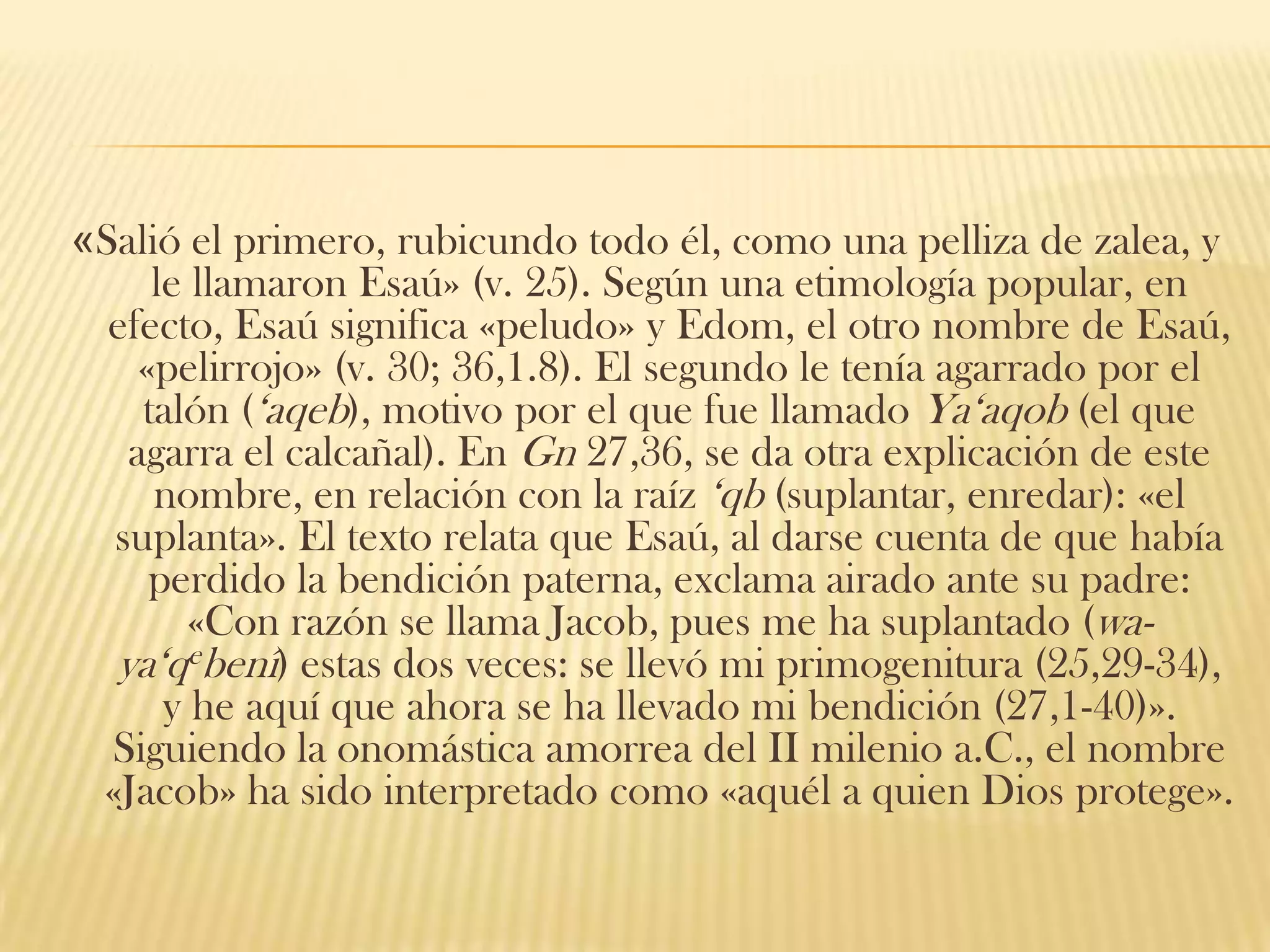 «Salió el primero, rubicundo todo él, como una pelliza de zalea, y
le llamaron Esaú» (v. 25). Según una etimología popular, en
efecto, Esaú significa «peludo» y Edom, el otro nombre de Esaú,
«pelirrojo» (v. 30; 36,1.8). El segundo le tenía agarrado por el
talón („aqeb), motivo por el que fue llamado Ya„aqob (el que
agarra el calcañal). En Gn 27,36, se da otra explicación de este
nombre, en relación con la raíz „qb (suplantar, enredar): «el
suplanta». El texto relata que Esaú, al darse cuenta de que había
perdido la bendición paterna, exclama airado ante su padre:
«Con razón se llama Jacob, pues me ha suplantado (waya„qebenî) estas dos veces: se llevó mi primogenitura (25,29-34),
y he aquí que ahora se ha llevado mi bendición (27,1-40)».
Siguiendo la onomástica amorrea del II milenio a.C., el nombre
«Jacob» ha sido interpretado como «aquél a quien Dios protege».

 