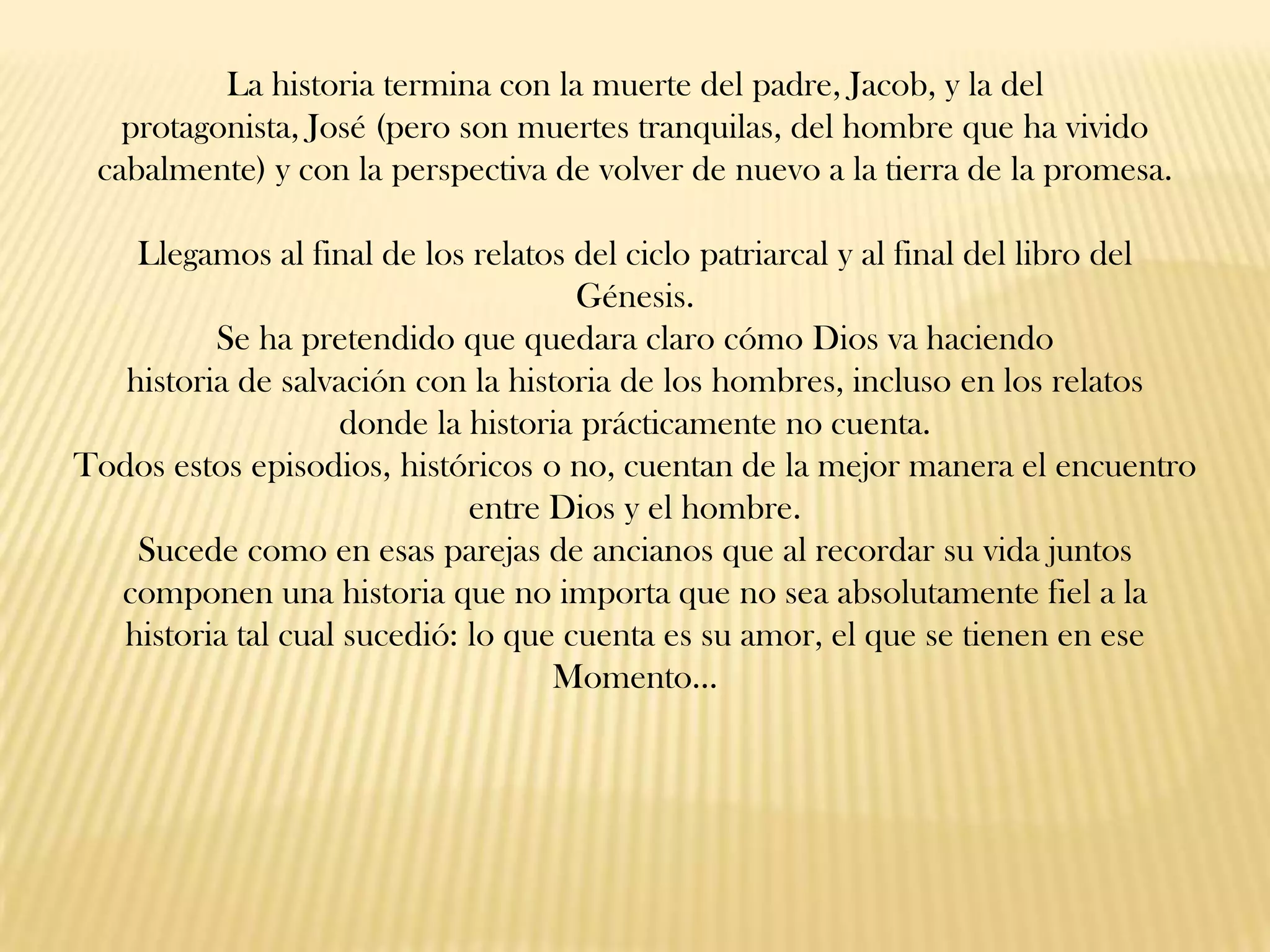 La historia termina con la muerte del padre, Jacob, y la del
protagonista, José (pero son muertes tranquilas, del hombre que ha vivido
cabalmente) y con la perspectiva de volver de nuevo a la tierra de la promesa.
Llegamos al final de los relatos del ciclo patriarcal y al final del libro del
Génesis.
Se ha pretendido que quedara claro cómo Dios va haciendo
historia de salvación con la historia de los hombres, incluso en los relatos
donde la historia prácticamente no cuenta.
Todos estos episodios, históricos o no, cuentan de la mejor manera el encuentro
entre Dios y el hombre.
Sucede como en esas parejas de ancianos que al recordar su vida juntos
componen una historia que no importa que no sea absolutamente fiel a la
historia tal cual sucedió: lo que cuenta es su amor, el que se tienen en ese
Momento…

 