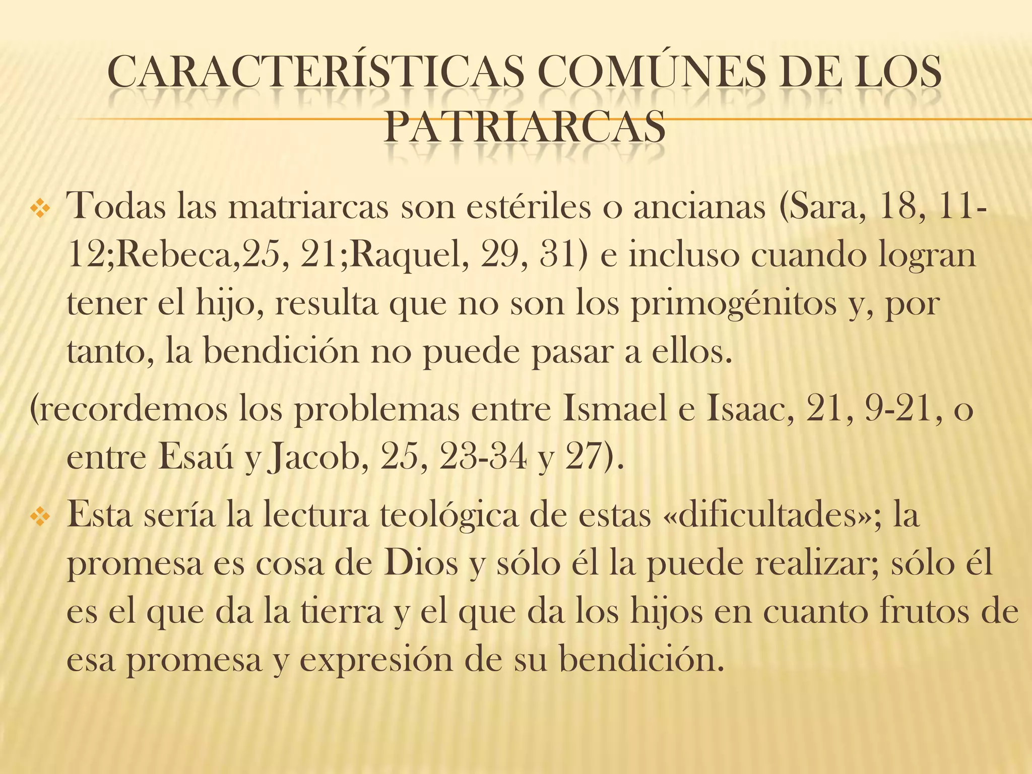 CARACTERÍSTICAS COMÚNES DE LOS
PATRIARCAS
Todas las matriarcas son estériles o ancianas (Sara, 18, 1112;Rebeca,25, 21;Raquel, 29, 31) e incluso cuando logran
tener el hijo, resulta que no son los primogénitos y, por
tanto, la bendición no puede pasar a ellos.
(recordemos los problemas entre Ismael e Isaac, 21, 9-21, o
entre Esaú y Jacob, 25, 23-34 y 27).
 Esta sería la lectura teológica de estas «dificultades»; la
promesa es cosa de Dios y sólo él la puede realizar; sólo él
es el que da la tierra y el que da los hijos en cuanto frutos de
esa promesa y expresión de su bendición.


 