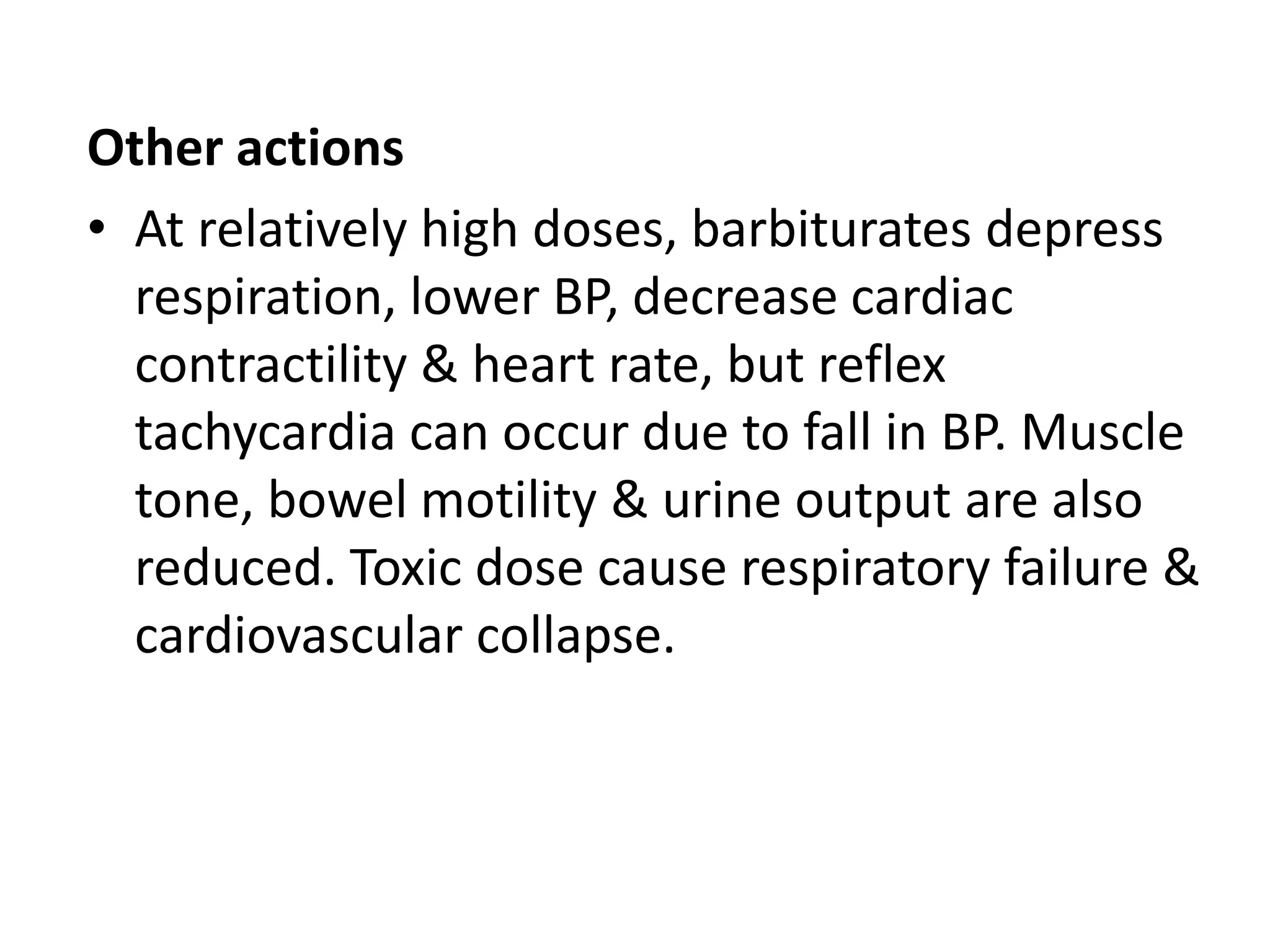 Other actions
• At relatively high doses, barbiturates depress
respiration, lower BP, decrease cardiac
contractility & heart rate, but reflex
tachycardia can occur due to fall in BP. Muscle
tone, bowel motility & urine output are also
reduced. Toxic dose cause respiratory failure &
cardiovascular collapse.
 