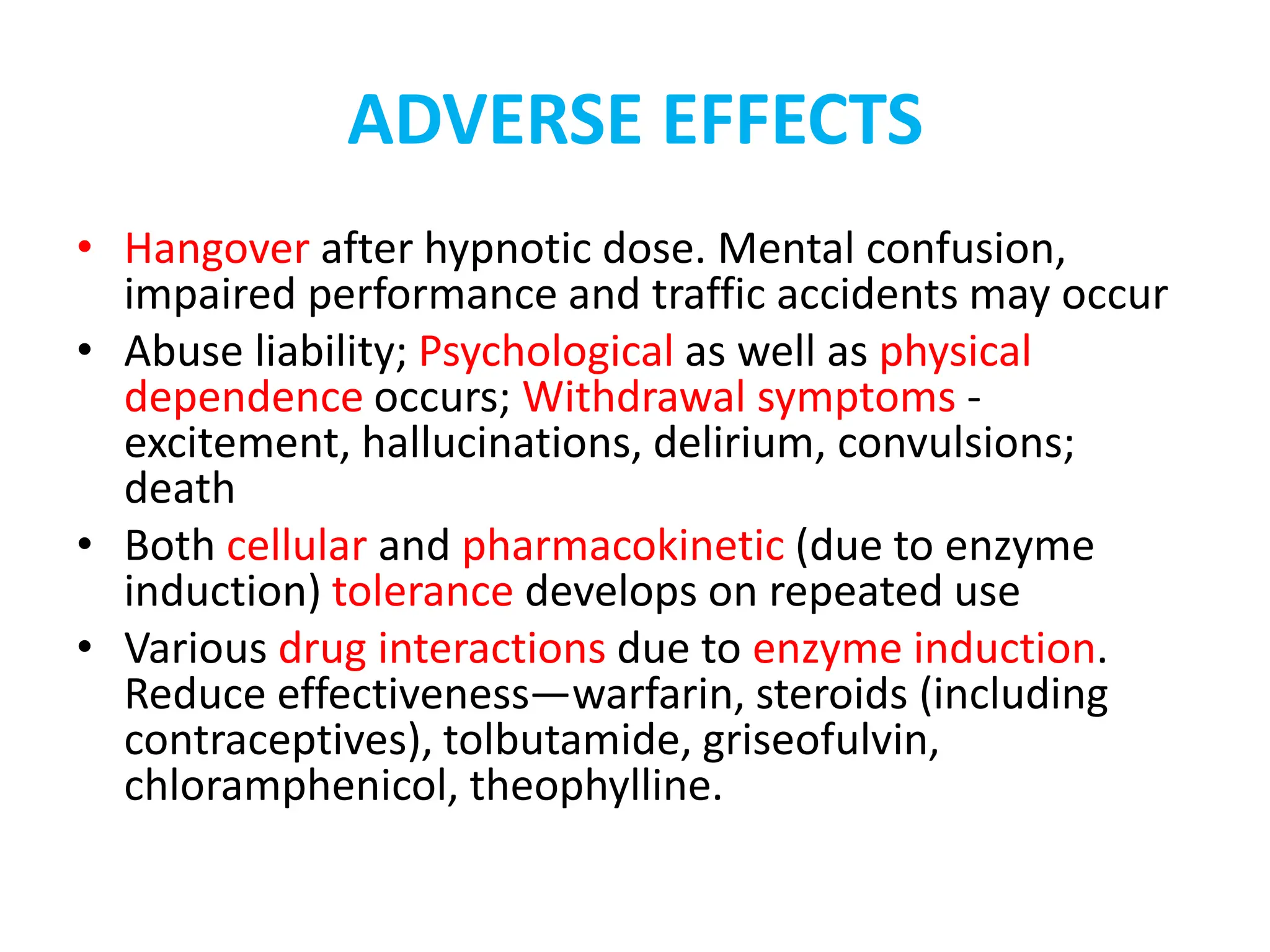 ADVERSE EFFECTS
• Hangover after hypnotic dose. Mental confusion,
impaired performance and traffic accidents may occur
• Abuse liability; Psychological as well as physical
dependence occurs; Withdrawal symptoms -
excitement, hallucinations, delirium, convulsions;
death
• Both cellular and pharmacokinetic (due to enzyme
induction) tolerance develops on repeated use
• Various drug interactions due to enzyme induction.
Reduce effectiveness—warfarin, steroids (including
contraceptives), tolbutamide, griseofulvin,
chloramphenicol, theophylline.
 