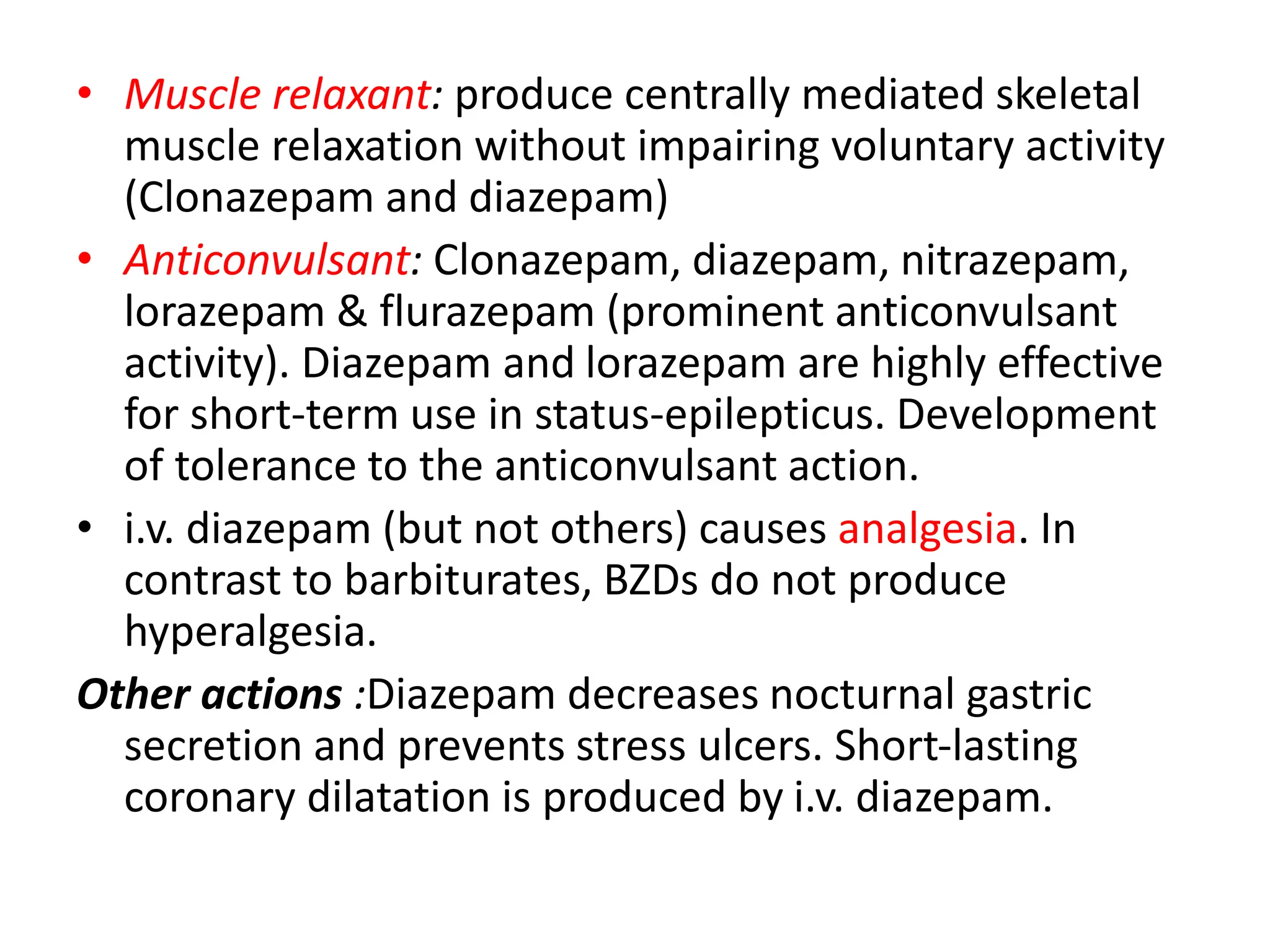 • Muscle relaxant: produce centrally mediated skeletal
muscle relaxation without impairing voluntary activity
(Clonazepam and diazepam)
• Anticonvulsant: Clonazepam, diazepam, nitrazepam,
lorazepam & flurazepam (prominent anticonvulsant
activity). Diazepam and lorazepam are highly effective
for short-term use in status-epilepticus. Development
of tolerance to the anticonvulsant action.
• i.v. diazepam (but not others) causes analgesia. In
contrast to barbiturates, BZDs do not produce
hyperalgesia.
Other actions :Diazepam decreases nocturnal gastric
secretion and prevents stress ulcers. Short-lasting
coronary dilatation is produced by i.v. diazepam.
 