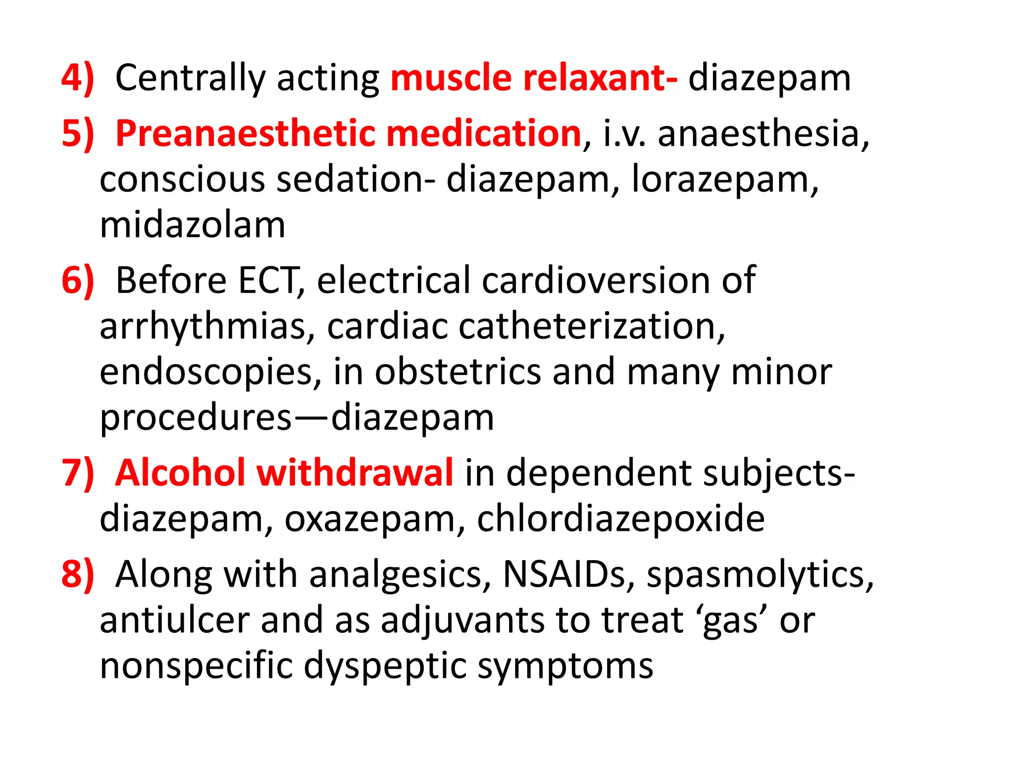 4) Centrally acting muscle relaxant- diazepam
5) Preanaesthetic medication, i.v. anaesthesia,
conscious sedation- diazepam, lorazepam,
midazolam
6) Before ECT, electrical cardioversion of
arrhythmias, cardiac catheterization,
endoscopies, in obstetrics and many minor
procedures—diazepam
7) Alcohol withdrawal in dependent subjects-
diazepam, oxazepam, chlordiazepoxide
8) Along with analgesics, NSAIDs, spasmolytics,
antiulcer and as adjuvants to treat ‘gas’ or
nonspecific dyspeptic symptoms
 