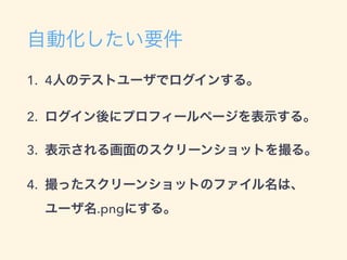 自動化したい要件
1. 4人のテストユーザでログインする。
2. ログイン後にプロフィールページを表示する。
3. 表示される画面のスクリーンショットを撮る。
4. 撮ったスクリーンショットのファイル名は、 
ユーザ名.pngにする。
 