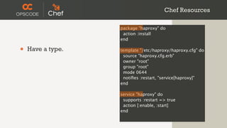 Chef Resources

                   package "haproxy" do
                    action :install
                   end

•   Have a type.   template "/etc/haproxy/haproxy.cfg" do
                    source "haproxy.cfg.erb"
                    owner "root"
                    group "root"
                    mode 0644
                    notiﬁes :restart, "service[haproxy]"
                   end

                   service "haproxy" do
                    supports :restart => true
                    action [:enable, :start]
                   end
 