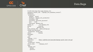 Data Bags

% knife data bag show apps django_cms
database_master_role: ["django_cms_database_master"]
databases:
  production:
    adapter: mysql
    database: django_cms_production
    encoding: utf8
    password: awesome_password
    port:   3306
    username: django_cms
deploy_to:          /srv/django_cms
group:             nogroup
id:              django_cms
local_settings_ﬁle: local_settings.py
mysql_root_password:
  production: mysql_root
owner:             nobody
packages:
  curl:
pips:
  django: 1.2.5
repository:         https://github.com/opscode/django-quick-start-cms.git
revision:
  production: master
server_roles:       ["django_cms"]
type:
  django_cms:
     django
     gunicorn
 
