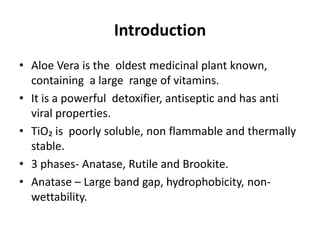 Introduction
• Aloe Vera is the oldest medicinal plant known,
containing a large range of vitamins.
• It is a powerful detoxifier, antiseptic and has anti
viral properties.
• TiO₂ is poorly soluble, non flammable and thermally
stable.
• 3 phases- Anatase, Rutile and Brookite.
• Anatase – Large band gap, hydrophobicity, non-
wettability.
 