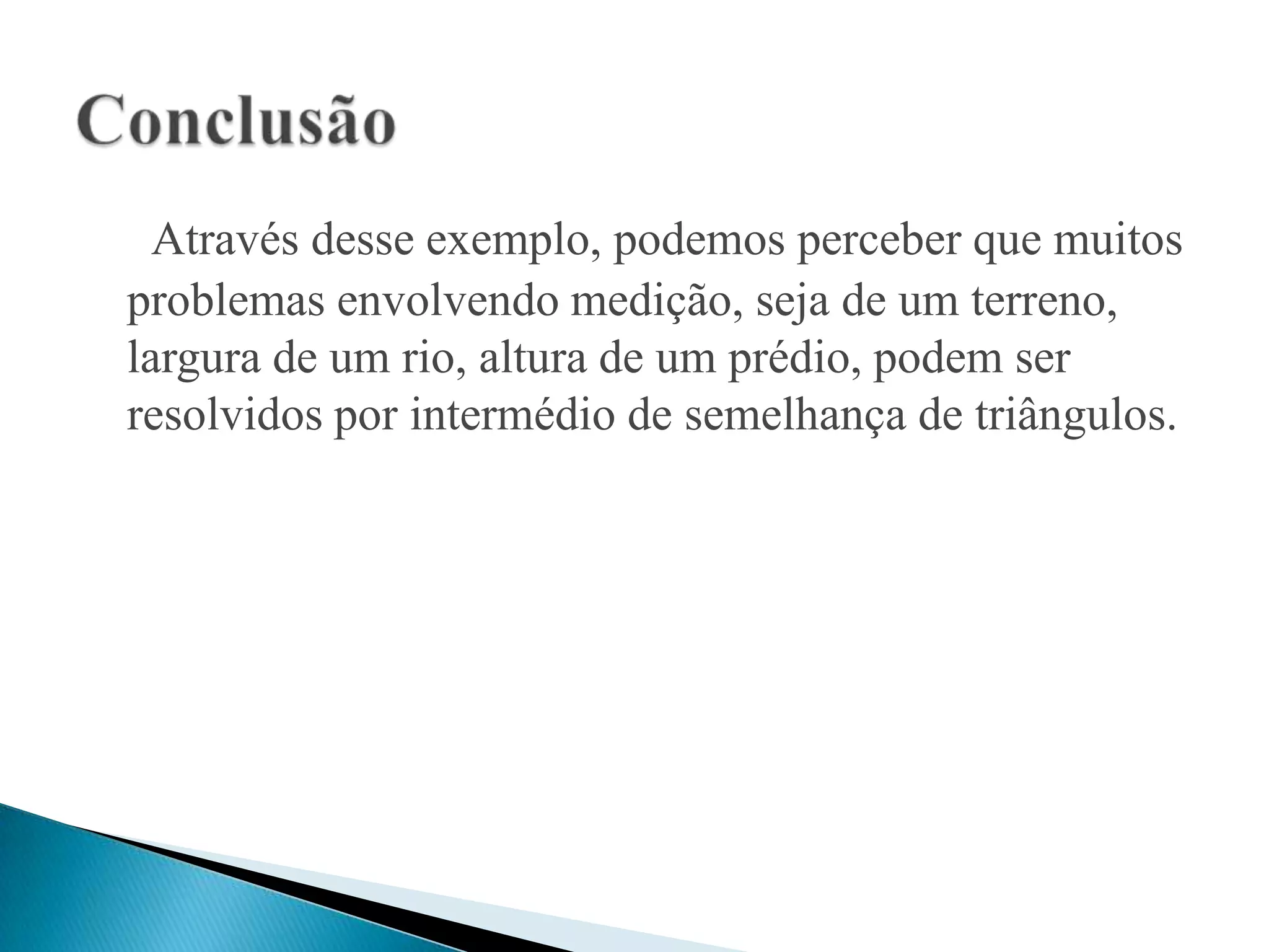 Através desse exemplo, podemos perceber que muitos
problemas envolvendo medição, seja de um terreno,
largura de um rio, altura de um prédio, podem ser
resolvidos por intermédio de semelhança de triângulos.
 