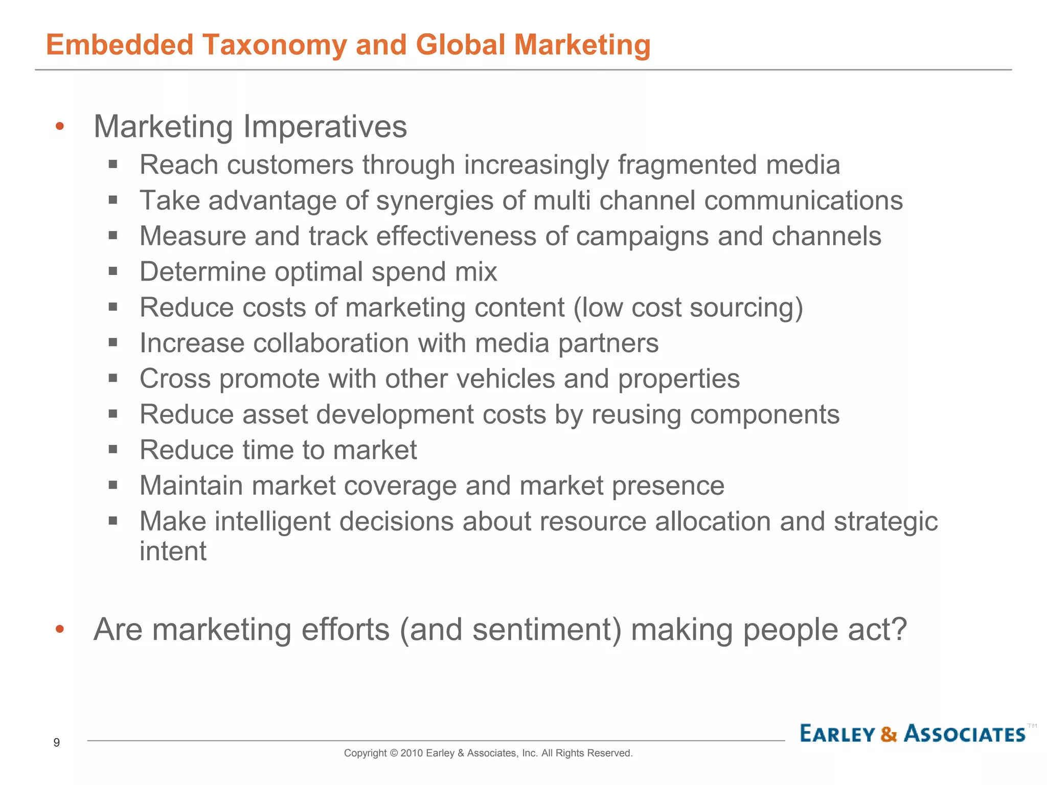 Embedded Taxonomy and Global Marketing

• Marketing Imperatives
       Reach customers through increasingly fragmented media
       Take advantage of synergies of multi channel communications
       Measure and track effectiveness of campaigns and channels
       Determine optimal spend mix
       Reduce costs of marketing content (low cost sourcing)
       Increase collaboration with media partners
       Cross promote with other vehicles and properties
       Reduce asset development costs by reusing components
       Reduce time to market
       Maintain market coverage and market presence
       Make intelligent decisions about resource allocation and strategic
        intent

• Are marketing efforts (and sentiment) making people act?


9
                        Copyright © 2010 Earley & Associates, Inc. All Rights Reserved.
 