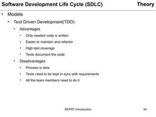34
SEPNT Introduction
• Models
• Test Driven Development(TDD)
• Advantages
• Only needed code is written
• Easier to maintain and refactor
• High test coverage
• Tests document the code
• Disadvantages
• Process is slow
• Tests need to be kept in sync with requirements
• All the team members need to do it
Theory
Theory
Software Development Life Cycle (SDLC)
 