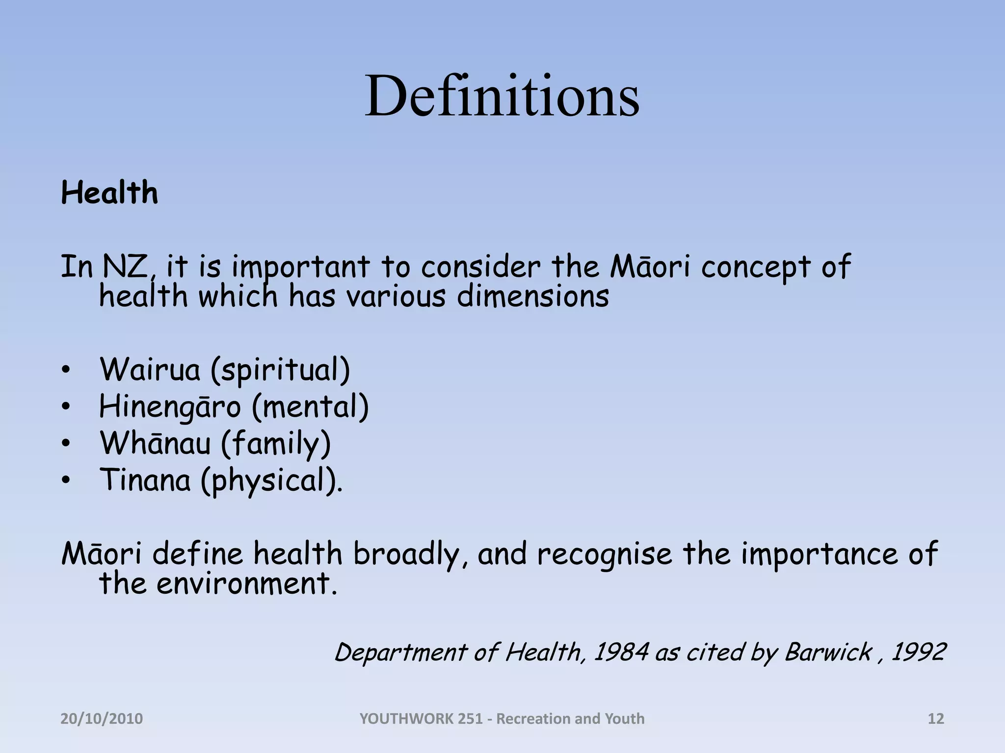 DefinitionsHealthIn NZ, it is important to consider the Māori concept of health which has various dimensionsWairua (spiritual)Hinengāro (mental)Whānau (family)Tinana (physical). Māori define health broadly, and recognise the importance of the environment. Department of Health, 1984 as cited by Barwick , 199218/10/2010YOUTHWORK 251 - Recreation and Youth12