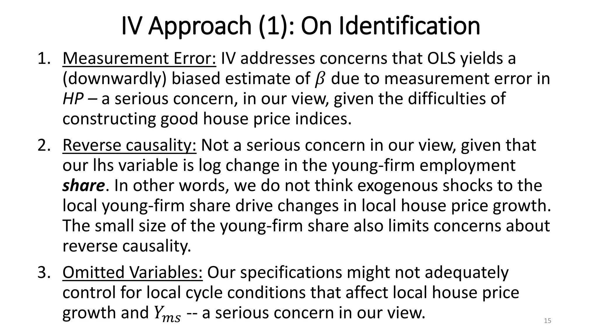 IV Approach (1): On Identification
1. Measurement Error: IV addresses concerns that OLS yields a
(downwardly) biased estimate of 𝛽 due to measurement error in
HP – a serious concern, in our view, given the difficulties of
constructing good house price indices.
2. Reverse causality: Not a serious concern in our view, given that
our lhs variable is log change in the young-firm employment
share. In other words, we do not think exogenous shocks to the
local young-firm share drive changes in local house price growth.
The small size of the young-firm share also limits concerns about
reverse causality.
3. Omitted Variables: Our specifications might not adequately
control for local cycle conditions that affect local house price
growth and 𝑌 𝑚𝑠 -- a serious concern in our view. 15
 