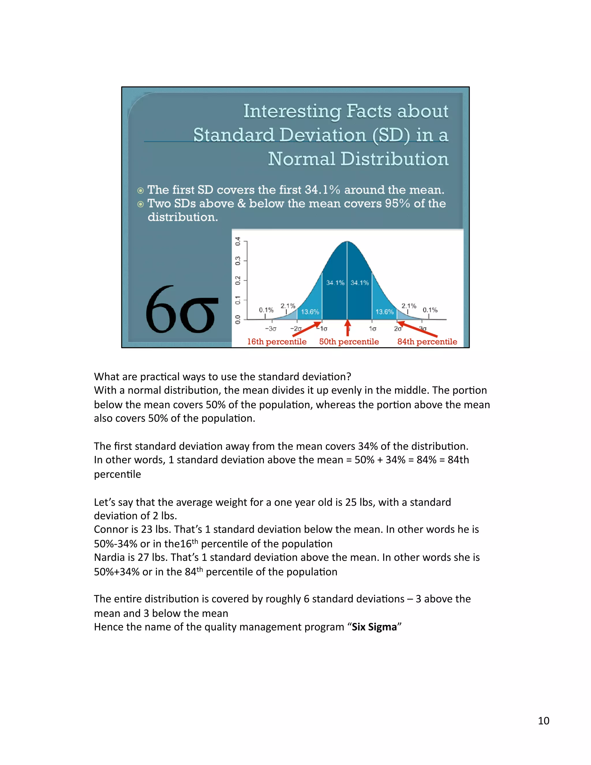 What	
  are	
  prac/cal	
  ways	
  to	
  use	
  the	
  standard	
  devia/on?	
  
With	
  a	
  normal	
  distribu/on,	
  the	
  mean	
  divides	
  it	
  up	
  evenly	
  in	
  the	
  middle.	
  The	
  por/on	
  
below	
  the	
  mean	
  covers	
  50%	
  of	
  the	
  popula/on,	
  whereas	
  the	
  por/on	
  above	
  the	
  mean	
  
also	
  covers	
  50%	
  of	
  the	
  popula/on.	
  
The	
  ﬁrst	
  standard	
  devia/on	
  away	
  from	
  the	
  mean	
  covers	
  34%	
  of	
  the	
  distribu/on.	
  	
  
In	
  other	
  words,	
  1	
  standard	
  devia/on	
  above	
  the	
  mean	
  =	
  50%	
  +	
  34%	
  =	
  84%	
  =	
  84th	
  
percen/le	
  
Let’s	
  say	
  that	
  the	
  average	
  weight	
  for	
  a	
  one	
  year	
  old	
  is	
  25	
  lbs,	
  with	
  a	
  standard	
  
devia/on	
  of	
  2	
  lbs.	
  
Connor	
  is	
  23	
  lbs.	
  That’s	
  1	
  standard	
  devia/on	
  below	
  the	
  mean.	
  In	
  other	
  words	
  he	
  is	
  
50%-­‐34%	
  or	
  in	
  the16th	
  percen/le	
  of	
  the	
  popula/on	
  
Nardia	
  is	
  27	
  lbs.	
  That’s	
  1	
  standard	
  devia/on	
  above	
  the	
  mean.	
  In	
  other	
  words	
  she	
  is	
  
50%+34%	
  or	
  in	
  the	
  84th	
  percen/le	
  of	
  the	
  popula/on	
  
The	
  en/re	
  distribu/on	
  is	
  covered	
  by	
  roughly	
  6	
  standard	
  devia/ons	
  –	
  3	
  above	
  the	
  
mean	
  and	
  3	
  below	
  the	
  mean	
  
Hence	
  the	
  name	
  of	
  the	
  quality	
  management	
  program	
  “Six	
  Sigma”	
  
10	
  
 