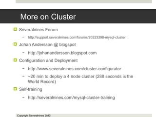 More on Cluster
 Severalnines Forum
      –   http://support.severalnines.com/forums/20323398-mysql-cluster

 Johan Andersson @ blogspot
      –   http://johanandersson.blogspot.com
 Configuration and Deployment
      –   http://www.severalnines.com/cluster-configurator
      –   ~20 min to deploy a 4 node cluster (288 seconds is the
          World Record)
 Self-training
      –   http://severalnines.com/mysql-cluster-training



  Copyright Severalnines 2012
 