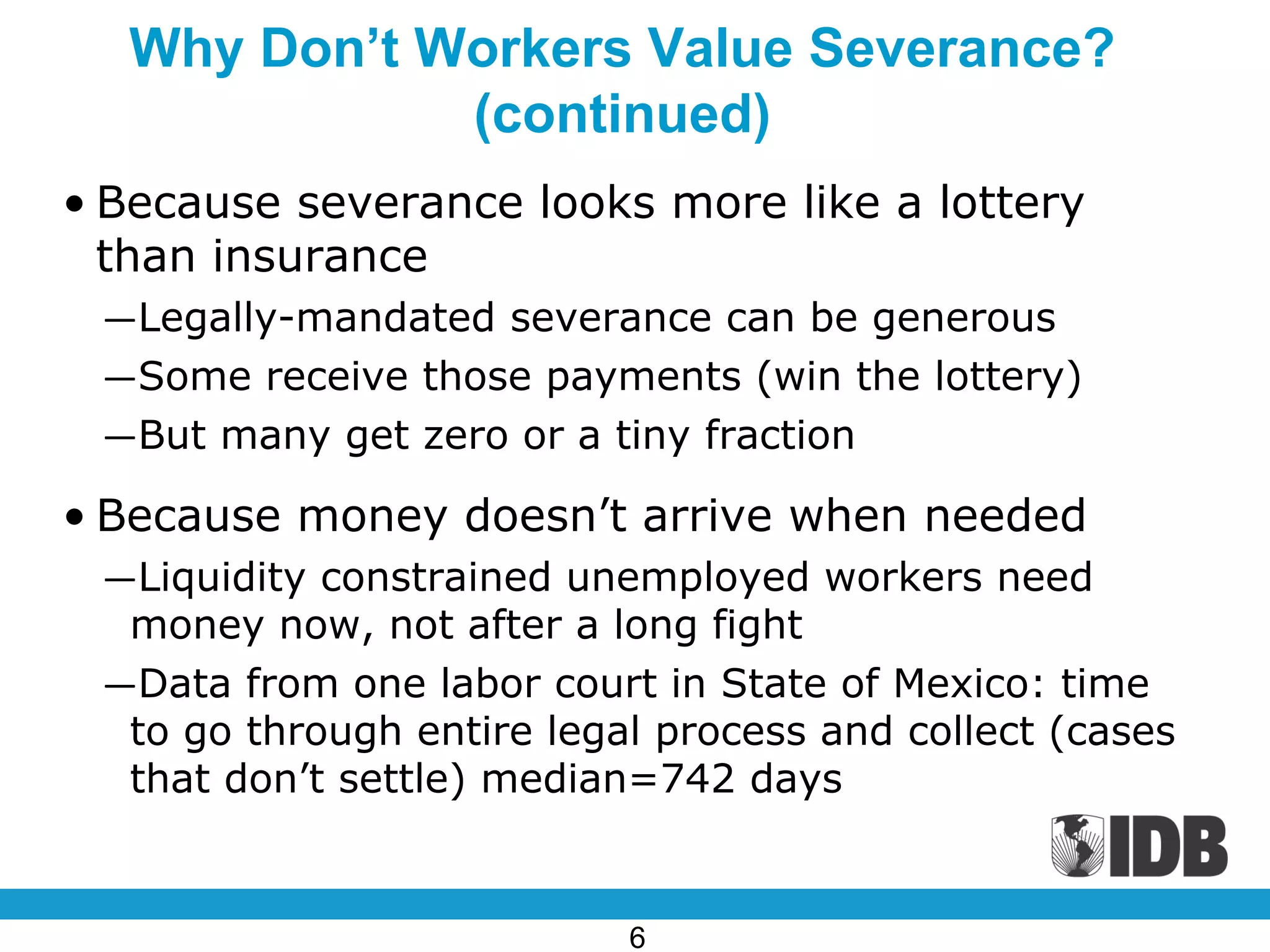 Why Don’t Workers Value Severance?
(continued)
• Because severance looks more like a lottery
than insurance
―Legally-mandated severance can be generous
―Some receive those payments (win the lottery)
―But many get zero or a tiny fraction
• Because money doesn’t arrive when needed
―Liquidity constrained unemployed workers need
money now, not after a long fight
―Data from one labor court in State of Mexico: time
to go through entire legal process and collect (cases
that don’t settle) median=742 days
6
 
