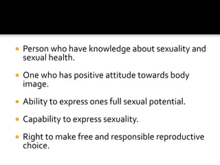  Person who have knowledge about sexuality and
sexual health.
 One who has positive attitude towards body
image.
 Ability to express ones full sexual potential.
 Capability to express sexuality.
 Right to make free and responsible reproductive
choice.
 
