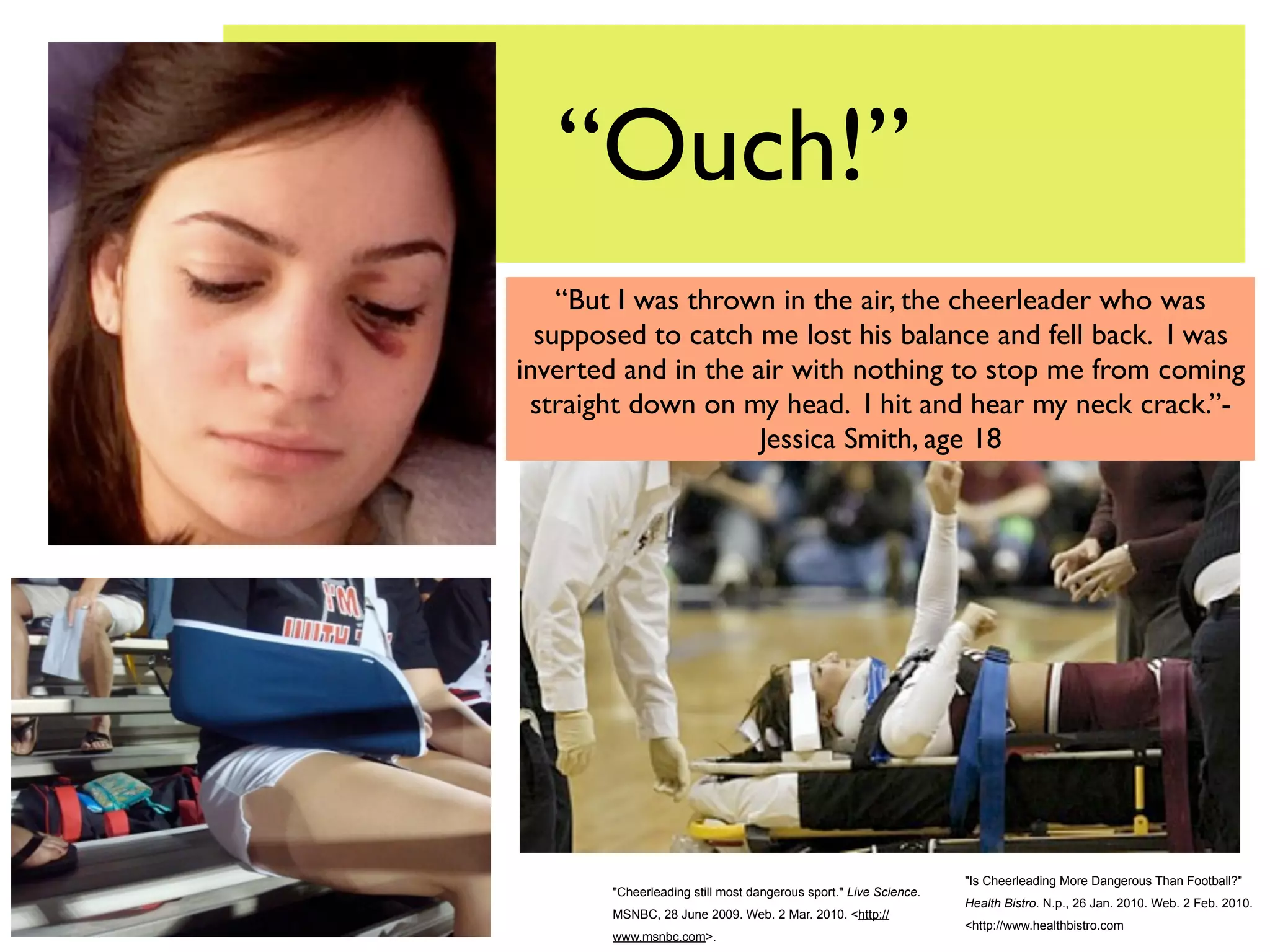 “Ouch!”
    “But I was thrown in the air, the cheerleader who was
  supposed to catch me lost his balance and fell back. I was
inverted and in the air with nothing to stop me from coming
 straight down on my head. I hit and hear my neck crack.”-
                     Jessica Smith, age 18




                                                                  "Is Cheerleading More Dangerous Than Football?"
       "Cheerleading still most dangerous sport." Live Science.
                                                                  Health Bistro. N.p., 26 Jan. 2010. Web. 2 Feb. 2010.
       MSNBC, 28 June 2009. Web. 2 Mar. 2010. <http://
                                                                  <http://www.healthbistro.com
       www.msnbc.com>.
 
