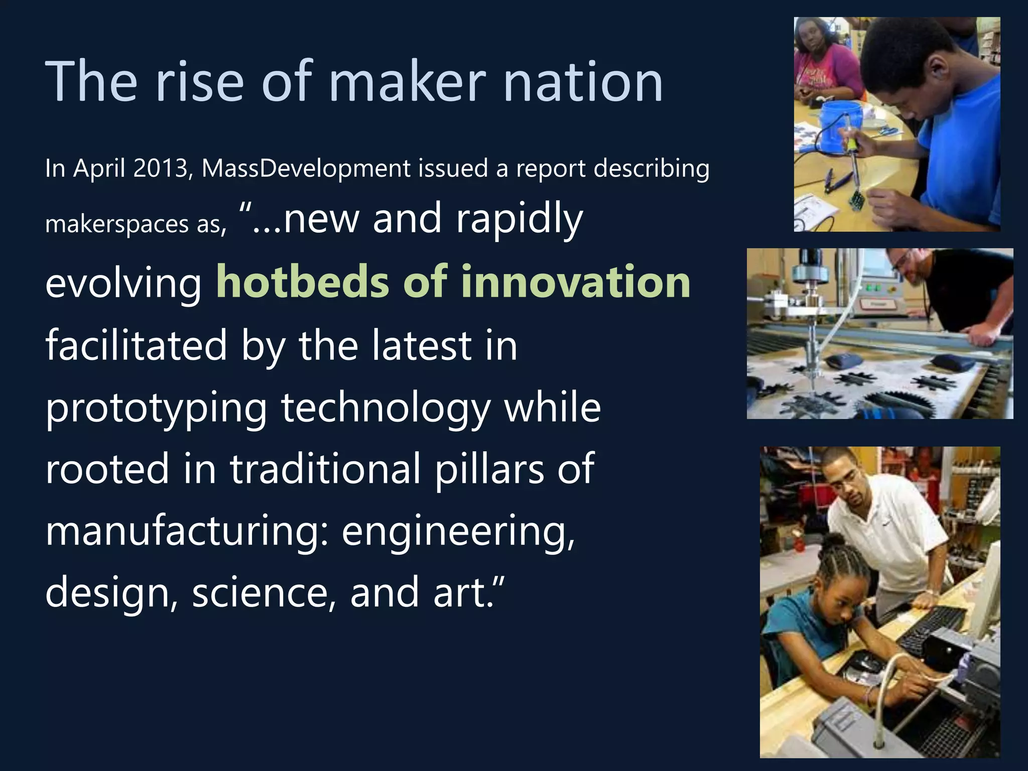The rise of maker nation
In April 2013, MassDevelopment issued a report describing
makerspaces as, “…new and rapidly
evolving hotbeds of innovation
facilitated by the latest in
prototyping technology while
rooted in traditional pillars of
manufacturing: engineering,
design, science, and art.”
 