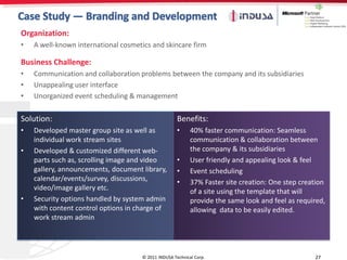 Organization:
•   A well-known international cosmetics and skincare firm

Business Challenge:
•   Communication and collaboration problems between the company and its subsidiaries
•   Unappealing user interface
•   Unorganized event scheduling & management

Solution:                                            Benefits:
•   Developed master group site as well as           •     40% faster communication: Seamless
    individual work stream sites                           communication & collaboration between
•   Developed & customized different web-                  the company & its subsidiaries
    parts such as, scrolling image and video         •     User friendly and appealing look & feel
    gallery, announcements, document library,        •     Event scheduling
    calendar/events/survey, discussions,             •     37% Faster site creation: One step creation
    video/image gallery etc.                               of a site using the template that will
•   Security options handled by system admin               provide the same look and feel as required,
    with content control options in charge of              allowing data to be easily edited.
    work stream admin




                                     © 2011 INDUSA Technical Corp.                                27
 