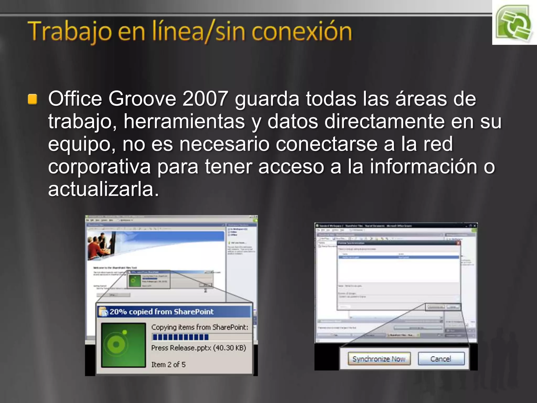 Office Groove 2007 guarda todas las áreas de
trabajo, herramientas y datos directamente en su
equipo, no es necesario conectarse a la red
corporativa para tener acceso a la información o
actualizarla.
 