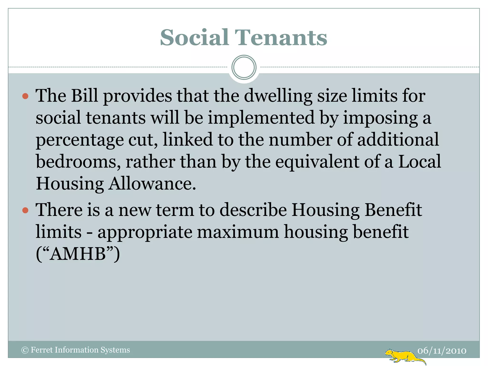Social Tenants

 The Bill provides that the dwelling size limits for
  social tenants will be implemented by imposing a
  percentage cut, linked to the number of additional
  bedrooms, rather than by the equivalent of a Local
  Housing Allowance.
 There is a new term to describe Housing Benefit
  limits - appropriate maximum housing benefit
  (“AMHB”)




© Ferret Information Systems                       06/11/2010
 
