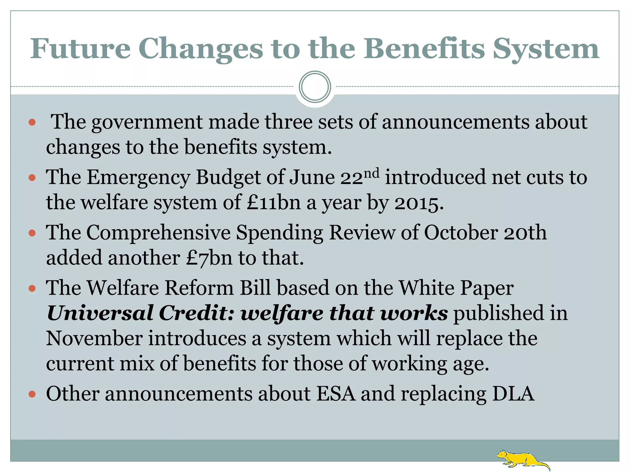 Future Changes to the Benefits System

 The government made three sets of announcements about
    changes to the benefits system.
   The Emergency Budget of June 22nd introduced net cuts to
    the welfare system of £11bn a year by 2015.
   The Comprehensive Spending Review of October 20th
    added another £7bn to that.
   The Welfare Reform Bill based on the White Paper
    Universal Credit: welfare that works published in
    November introduces a system which will replace the
    current mix of benefits for those of working age.
   Other announcements about ESA and replacing DLA
 