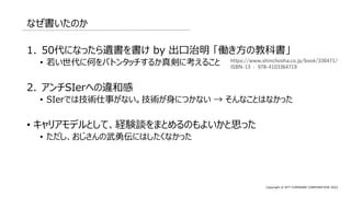 Copyright © NTT COMWARE CORPORATION 2022
なぜ書いたのか
1. 50代になったら遺書を書け by 出口治明 「働き方の教科書」
• 若い世代に何をバトンタッチするか真剣に考えること
2. アンチSIerへの違和感
• SIerでは技術仕事がない。技術が身につかない → そんなことはなかった
• キャリアモデルとして、経験談をまとめるのもよいかと思った
• ただし、おじさんの武勇伝にはしたくなかった
https://www.shinchosha.co.jp/book/336471/
ISBN-13 : 978-4103364719
 