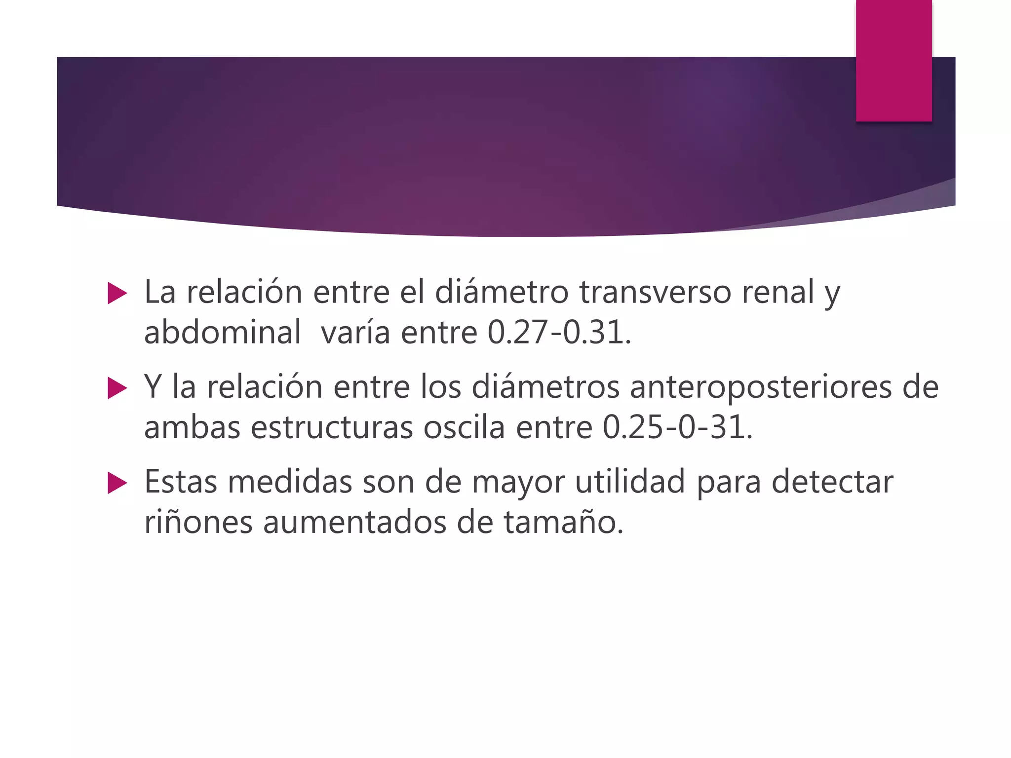  La relación entre el diámetro transverso renal y
abdominal varía entre 0.27-0.31.
 Y la relación entre los diámetros anteroposteriores de
ambas estructuras oscila entre 0.25-0-31.
 Estas medidas son de mayor utilidad para detectar
riñones aumentados de tamaño.
 