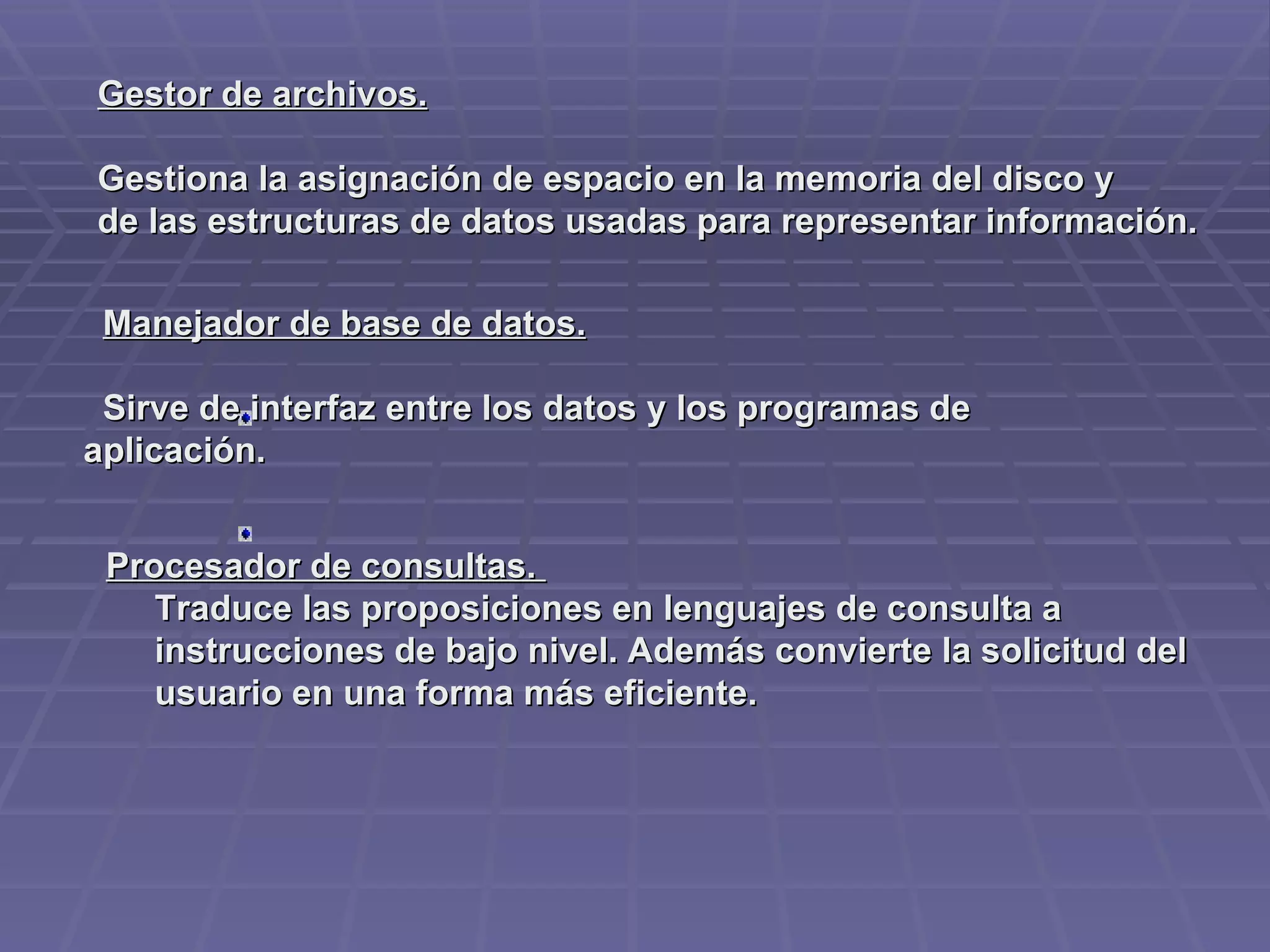 Gestor de archivos.   Gestiona la asignación de espacio en la memoria del disco y de las estructuras de datos usadas para representar información.         Manejador de base de datos.      Sirve de interfaz entre los datos y los programas de aplicación.         Procesador de consultas.         Traduce las proposiciones en lenguajes de consulta a        instrucciones de bajo nivel. Además convierte la solicitud del        usuario en una forma más eficiente. 