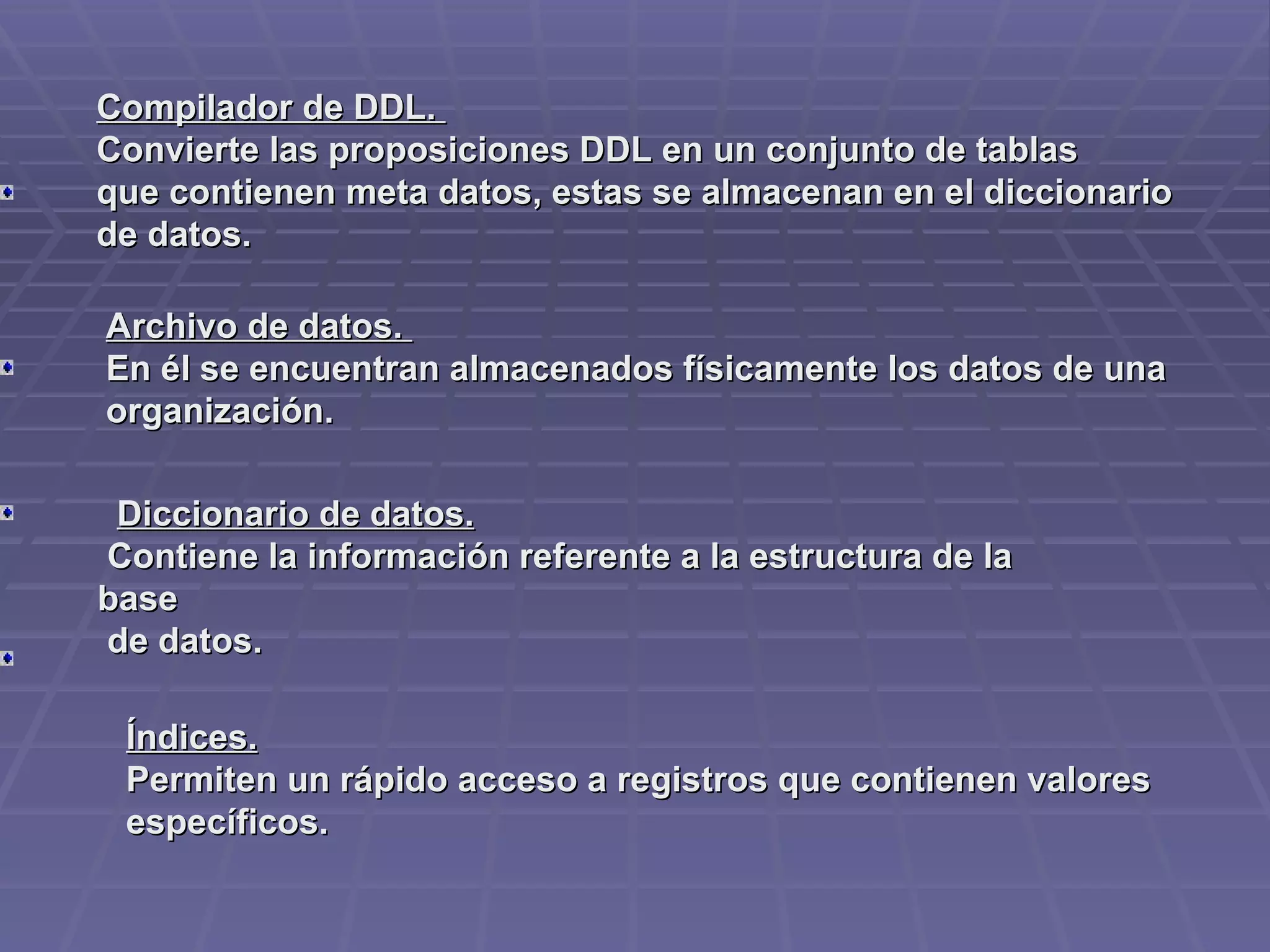 Compilador de DDL.  Convierte las proposiciones DDL en un conjunto de tablas que contienen meta datos, estas se almacenan en el diccionario de datos.         Archivo de datos.    En él se encuentran almacenados físicamente los datos de una   organización.         Diccionario de datos.    Contiene la información referente a la estructura de la base  de datos.         Índices.   Permiten un rápido acceso a registros que contienen valores   específicos. 