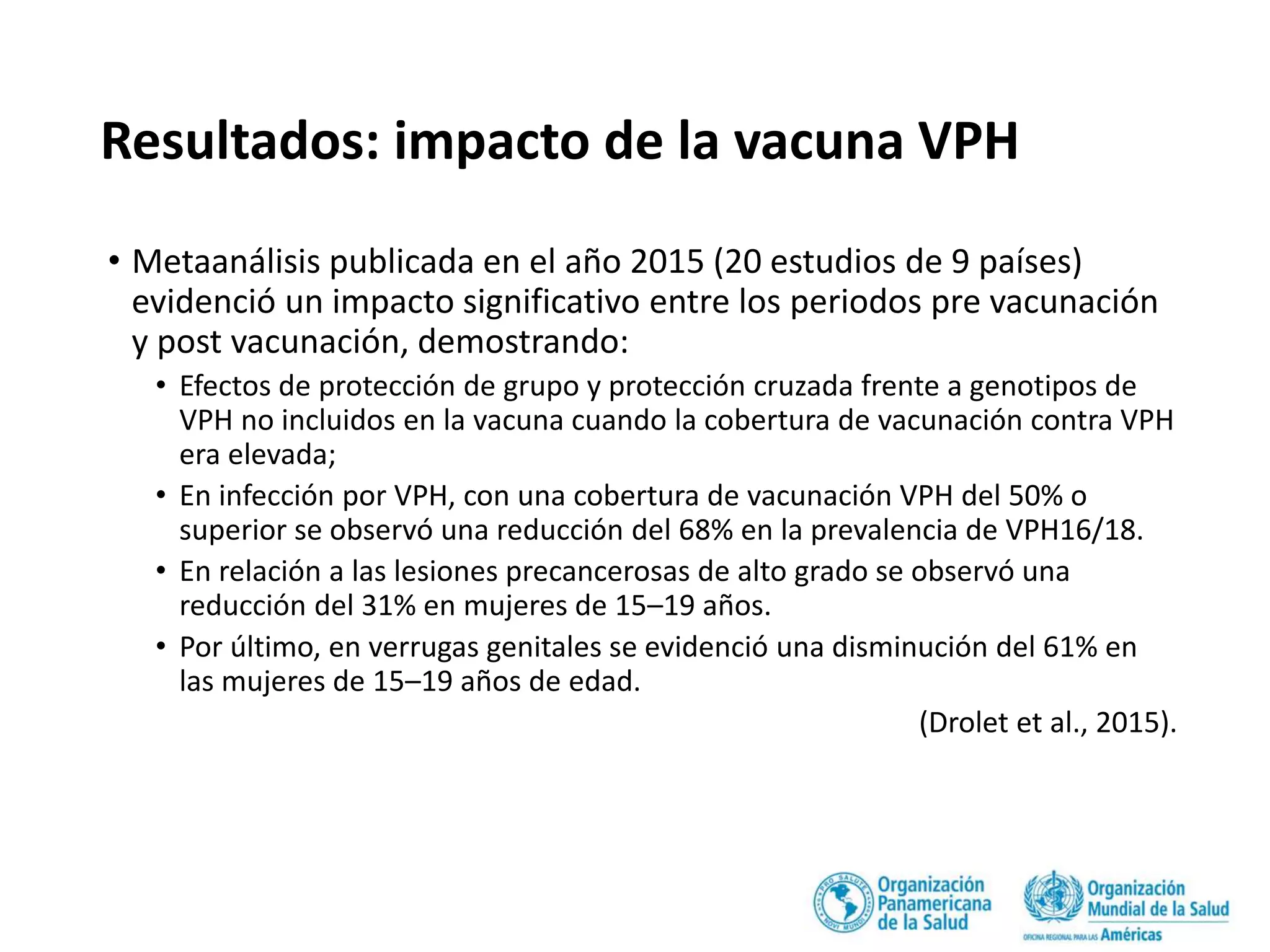 Resultados: impacto de la vacuna VPH
• Metaanálisis publicada en el año 2015 (20 estudios de 9 países)
evidenció un impacto significativo entre los periodos pre vacunación
y post vacunación, demostrando:
• Efectos de protección de grupo y protección cruzada frente a genotipos de
VPH no incluidos en la vacuna cuando la cobertura de vacunación contra VPH
era elevada;
• En infección por VPH, con una cobertura de vacunación VPH del 50% o
superior se observó una reducción del 68% en la prevalencia de VPH16/18.
• En relación a las lesiones precancerosas de alto grado se observó una
reducción del 31% en mujeres de 15–19 años.
• Por último, en verrugas genitales se evidenció una disminución del 61% en
las mujeres de 15–19 años de edad.
(Drolet et al., 2015).
 