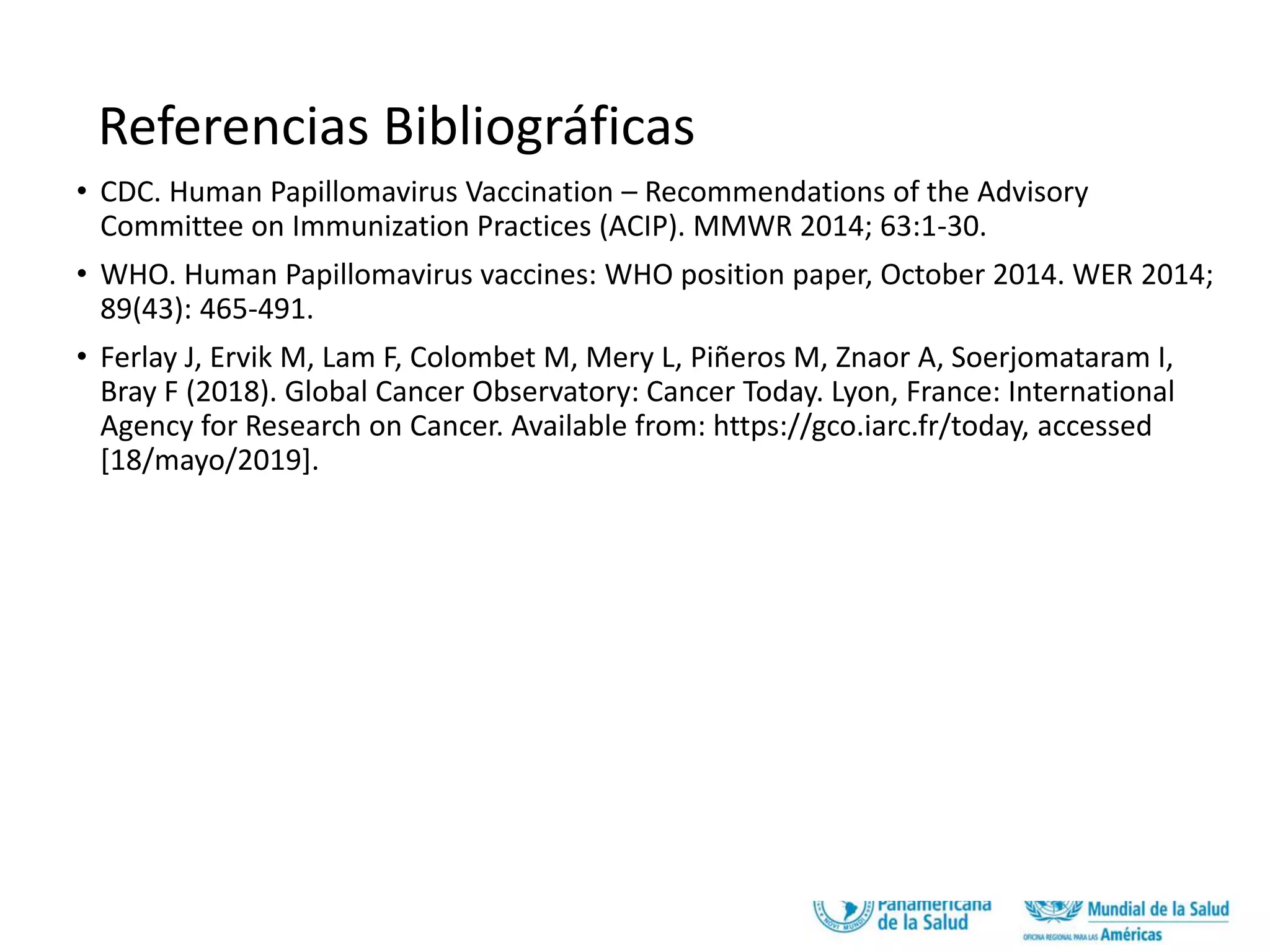 Referencias Bibliográficas
• CDC. Human Papillomavirus Vaccination – Recommendations of the Advisory
Committee on Immunization Practices (ACIP). MMWR 2014; 63:1-30.
• WHO. Human Papillomavirus vaccines: WHO position paper, October 2014. WER 2014;
89(43): 465-491.
• Ferlay J, Ervik M, Lam F, Colombet M, Mery L, Piñeros M, Znaor A, Soerjomataram I,
Bray F (2018). Global Cancer Observatory: Cancer Today. Lyon, France: International
Agency for Research on Cancer. Available from: https://gco.iarc.fr/today, accessed
[18/mayo/2019].
 