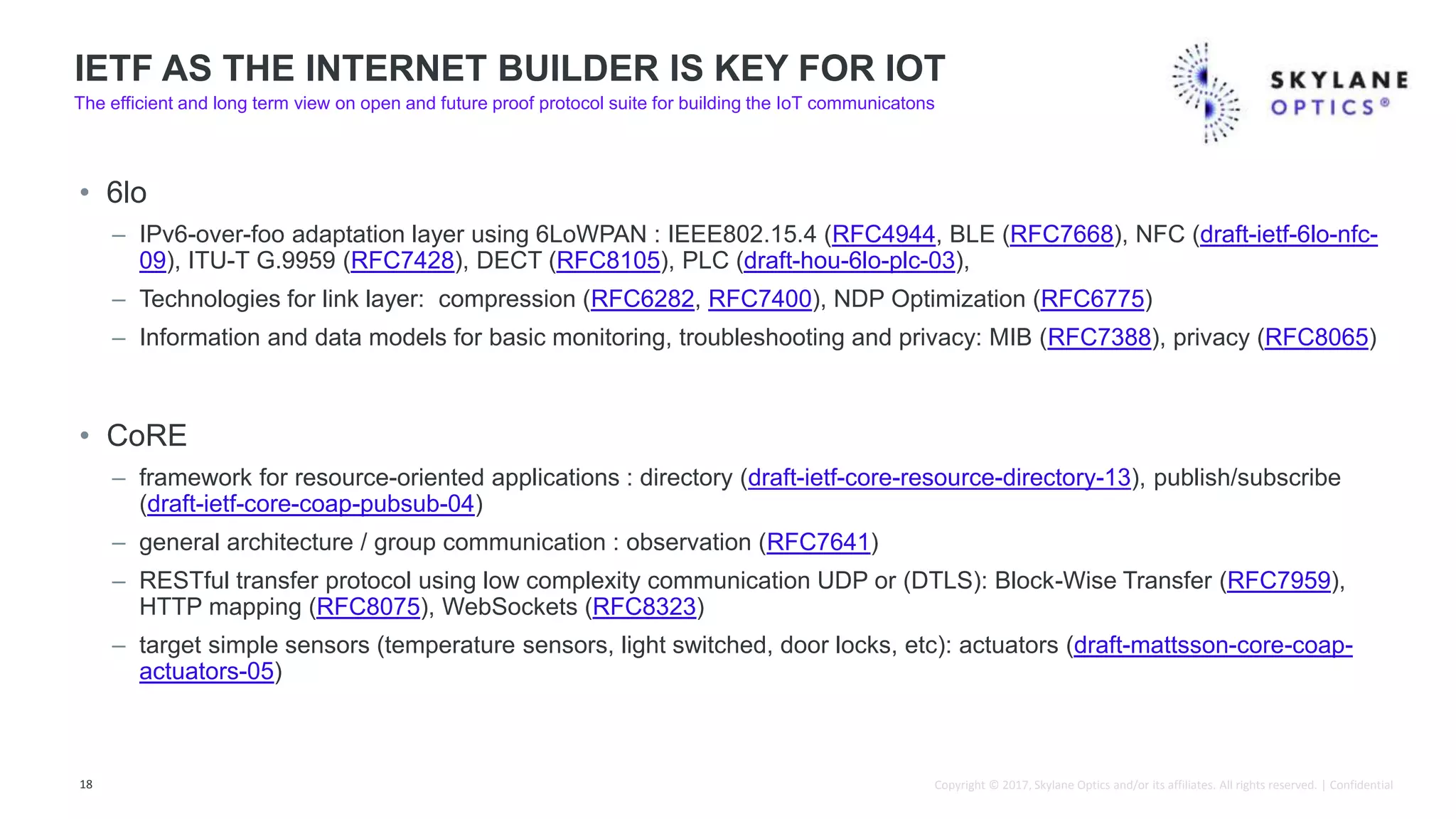 Copyright © 2017, Skylane Optics and/or its affiliates. All rights reserved. | Confidential
• 6lo
– IPv6-over-foo adaptation layer using 6LoWPAN : IEEE802.15.4 (RFC4944, BLE (RFC7668), NFC (draft-ietf-6lo-nfc-
09), ITU-T G.9959 (RFC7428), DECT (RFC8105), PLC (draft-hou-6lo-plc-03),
– Technologies for link layer: compression (RFC6282, RFC7400), NDP Optimization (RFC6775)
– Information and data models for basic monitoring, troubleshooting and privacy: MIB (RFC7388), privacy (RFC8065)
• CoRE
– framework for resource-oriented applications : directory (draft-ietf-core-resource-directory-13), publish/subscribe
(draft-ietf-core-coap-pubsub-04)
– general architecture / group communication : observation (RFC7641)
– RESTful transfer protocol using low complexity communication UDP or (DTLS): Block-Wise Transfer (RFC7959),
HTTP mapping (RFC8075), WebSockets (RFC8323)
– target simple sensors (temperature sensors, light switched, door locks, etc): actuators (draft-mattsson-core-coap-
actuators-05)
18
IETF AS THE INTERNET BUILDER IS KEY FOR IOT
The efficient and long term view on open and future proof protocol suite for building the IoT communicatons
 