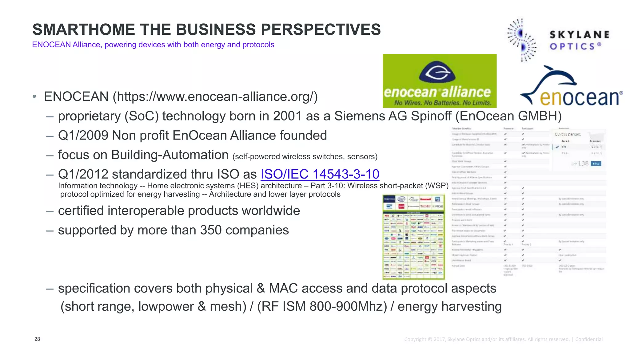 Copyright © 2017, Skylane Optics and/or its affiliates. All rights reserved. | Confidential
• ENOCEAN (https://www.enocean-alliance.org/)
– proprietary (SoC) technology born in 2001 as a Siemens AG Spinoff (EnOcean GMBH)
– Q1/2009 Non profit EnOcean Alliance founded
– focus on Building-Automation (self-powered wireless switches, sensors)
– Q1/2012 standardized thru ISO as ISO/IEC 14543-3-10
Information technology -- Home electronic systems (HES) architecture – Part 3-10: Wireless short-packet (WSP)
protocol optimized for energy harvesting -- Architecture and lower layer protocols
– certified interoperable products worldwide
– supported by more than 350 companies
– specification covers both physical & MAC access and data protocol aspects
(short range, lowpower & mesh) / (RF ISM 800-900Mhz) / energy harvesting
28
SMARTHOME THE BUSINESS PERSPECTIVES
ENOCEAN Alliance, powering devices with both energy and protocols
 