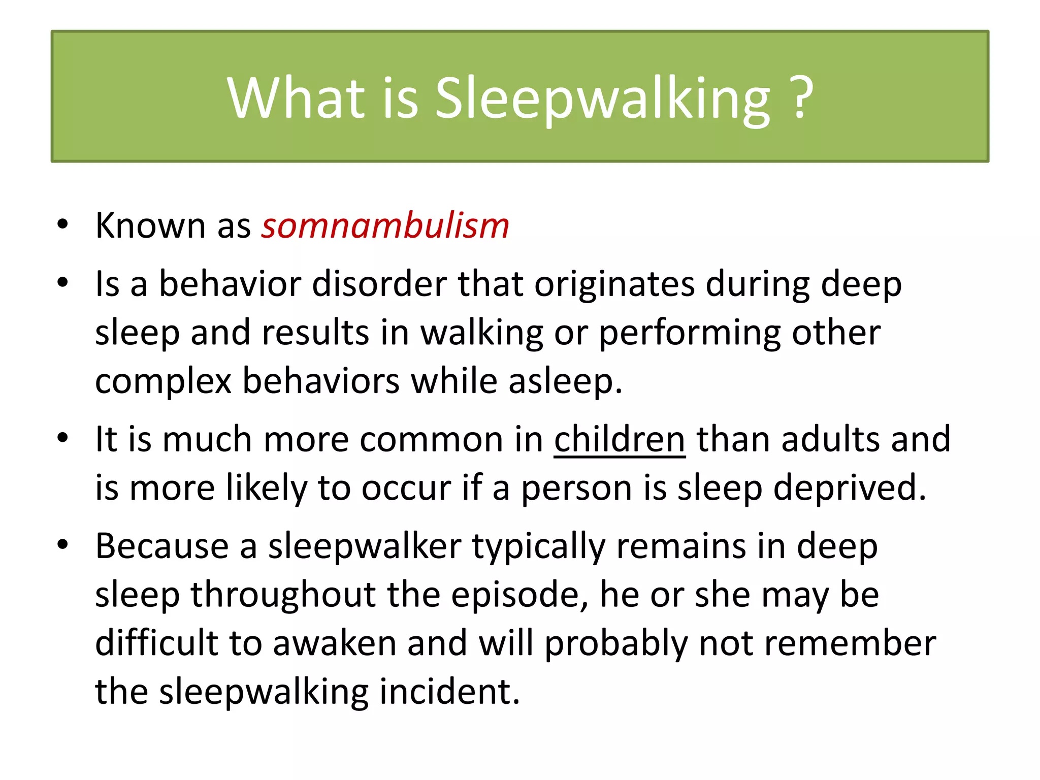 What is Sleepwalking ?
• Known as somnambulism
• Is a behavior disorder that originates during deep
sleep and results in walking or performing other
complex behaviors while asleep.
• It is much more common in children than adults and
is more likely to occur if a person is sleep deprived.
• Because a sleepwalker typically remains in deep
sleep throughout the episode, he or she may be
difficult to awaken and will probably not remember
the sleepwalking incident.
 