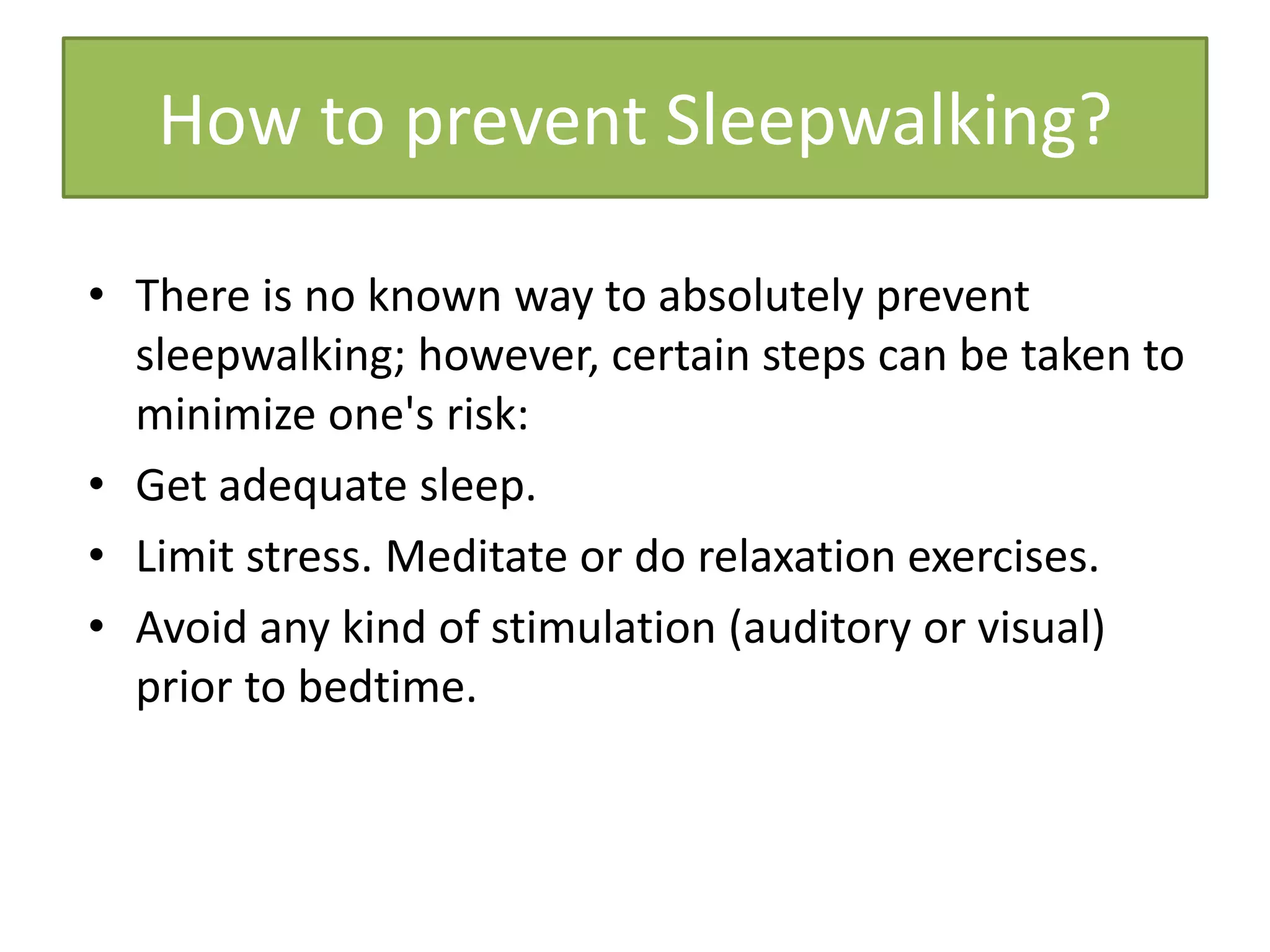 • There is no known way to absolutely prevent
sleepwalking; however, certain steps can be taken to
minimize one's risk:
• Get adequate sleep.
• Limit stress. Meditate or do relaxation exercises.
• Avoid any kind of stimulation (auditory or visual)
prior to bedtime.
How to prevent Sleepwalking?
 