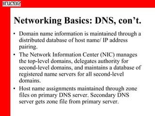 Networking Basics: DNS, con’t.
• Domain name information is maintained through a
  distributed database of host name/ IP address
  pairing.
• The Network Information Center (NIC) manages
  the top-level domains, delegates authority for
  second-level domains, and maintains a database of
  registered name servers for all second-level
  domains.
• Host name assignments maintained through zone
  files on primary DNS server. Secondary DNS
  server gets zone file from primary server.
 