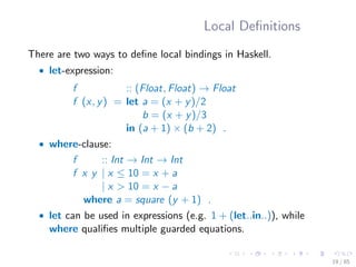 Local Deﬁnitions
There are two ways to deﬁne local bindings in Haskell.
• let-expression:
f :: (Float, Float) → Float
f (x, y) = let a = (x + y)/2
b = (x + y)/3
in (a + 1) × (b + 2) .
• where-clause:
f :: Int → Int → Int
f x y | x ≤ 10 = x + a
| x > 10 = x − a
where a = square (y + 1) .
• let can be used in expressions (e.g. 1 + (let..in..)), while
where qualiﬁes multiple guarded equations.
19 / 85
 