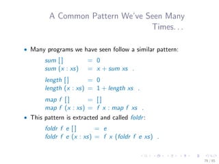 A Common Pattern We’ve Seen Many
Times. . .
• Many programs we have seen follow a similar pattern:
sum [ ] = 0
sum (x : xs) = x + sum xs .
length [ ] = 0
length (x : xs) = 1 + length xs .
map f [ ] = [ ]
map f (x : xs) = f x : map f xs .
• This pattern is extracted and called foldr:
foldr f e [ ] = e
foldr f e (x : xs) = f x (foldr f e xs) .
76 / 85
 