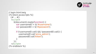 //	login.html.twig
{%	block	javascripts	%}
			{#	...	#}
				<script>
								$(document).ready(function()	{
												var	usernameEl	=	$('#username');
												var	passwordEl	=	$('#password');
												if	(!usernameEl.val()	&&	!passwordEl.val())	{
																usernameEl.val('anna_admin');
																passwordEl.val('kitten');
												}
								});
				</script>
{%	endblock	%}
8 . 5
 