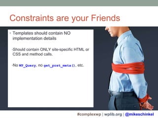 #complexwp | wplib.org | @mikeschinkel
Constraints are your Friends
• Templates should contain NO
implementation details
•Should contain ONLY site-specific HTML or
CSS and method calls.
•No WP_Query, no get_post_meta(), etc.
 
