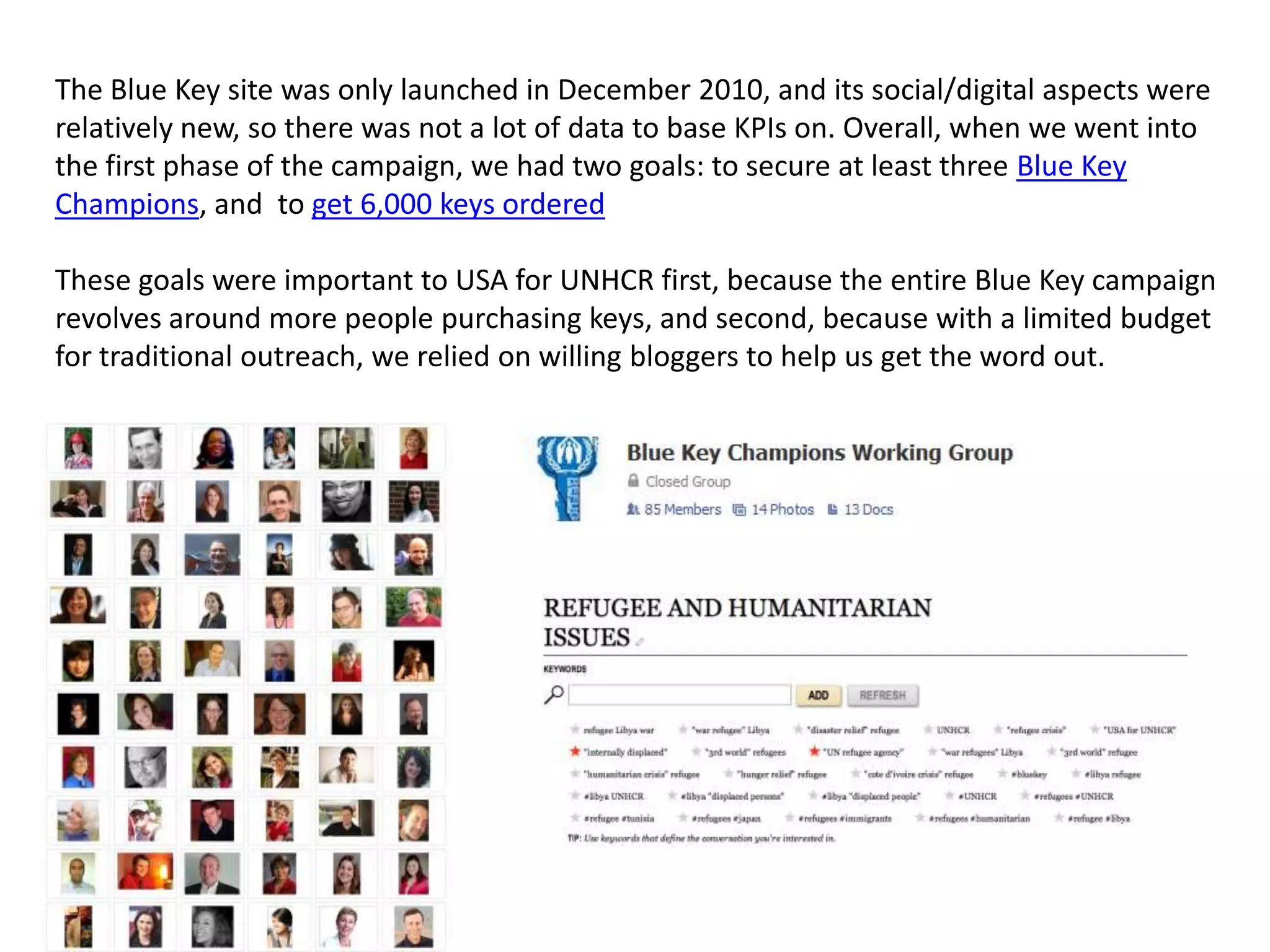 The Blue Key site was only launched in December 2010, and its social/digital aspects were
relatively new, so there was not a lot of data to base KPIs on. Overall, when we went into
the first phase of the campaign, we had two goals: to secure at least three Blue Key
Champions, and to get 6,000 keys ordered

These goals were important to USA for UNHCR first, because the entire Blue Key campaign
revolves around more people purchasing keys, and second, because with a limited budget
for traditional outreach, we relied on willing bloggers to help us get the word out.
 