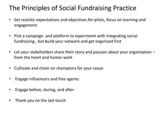 The Principles of Social Fundraising Practice
• Set realistic expectations and objectives for pilots, focus on learning and
  engagement

• Pick a campaign and platform to experiment with integrating social
  fundraising , but build your network and get organized first

• Let your stakeholders share their story and passion about your organization –
  from the heart and humor work

• Cultivate and cheer on champions for your cause

• Engage influencers and free agents

• Engage before, during, and after

• Thank you no the last touch
 