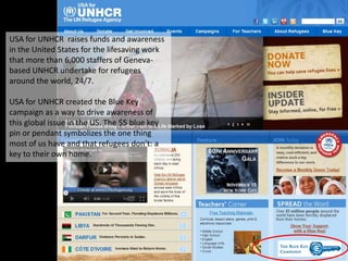 USA for UNHCR raises funds and awareness
in the United States for the lifesaving work
that more than 6,000 staffers of Geneva-
based UNHCR undertake for refugees
around the world, 24/7.

USA for UNHCR created the Blue Key
campaign as a way to drive awareness of
this global issue in the US. The $5 blue key
pin or pendant symbolizes the one thing
most of us have and that refugees don’t: a
key to their own home.
 