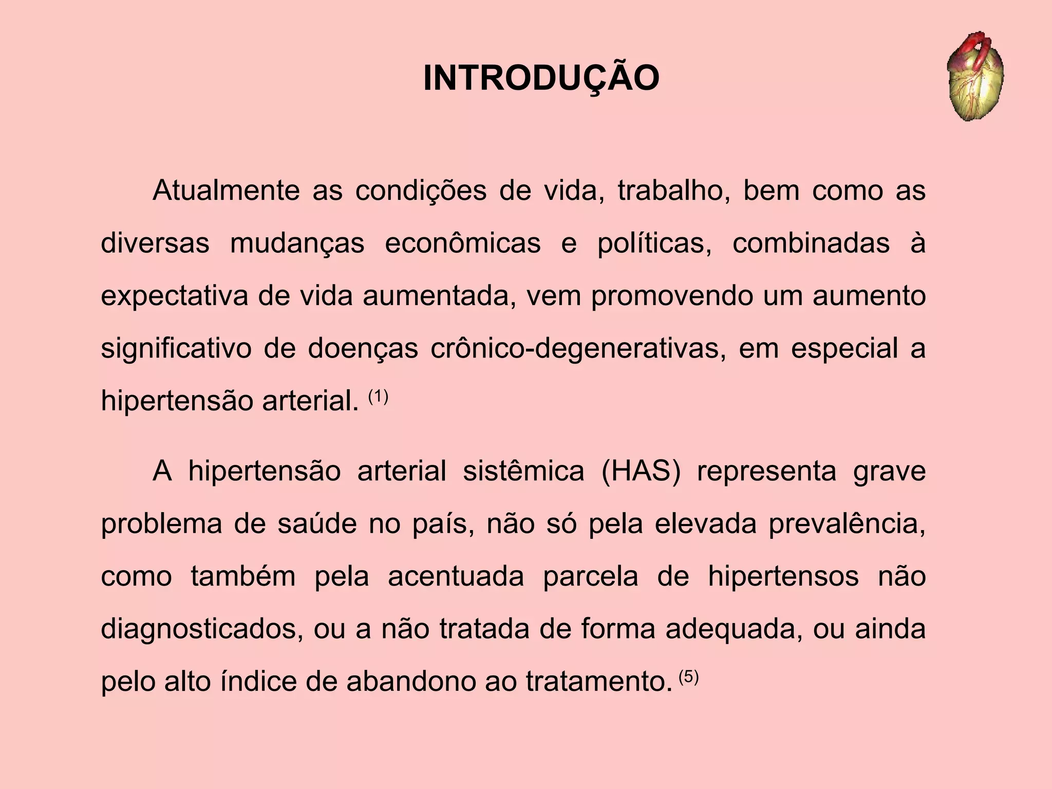 Atualmente as condições de vida, trabalho, bem como as diversas mudanças econômicas e políticas, combinadas à expectativa de vida aumentada, vem promovendo um aumento significativo de doenças crônico-degenerativas, em especial a hipertensão arterial.  (1) A hipertensão arterial sistêmica (HAS) representa grave problema de saúde no país, não só pela elevada prevalência, como também pela acentuada parcela de hipertensos não diagnosticados, ou a não tratada de forma adequada, ou ainda pelo alto índice de abandono ao tratamento.  (5) INTRODUÇÃO 
