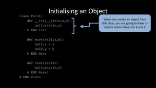Initialising an Object
class Point:
def __init__(self,x,y):
self.move(x,y)
# END Init
def move(self,a,b):
self.x = a
self.y = b
# END Move
def reset(self):
self.move(0,0)
# END Reset
# END Class
When you create an object from
this class, you are going to have to
declare initial values for X and Y.
 